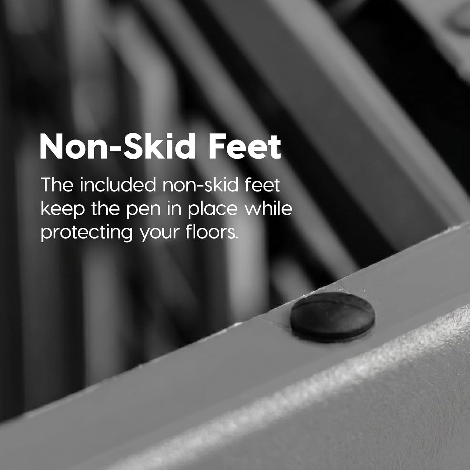Non-Skid Feet

The included non-skid feet keep the pen in place while protecting your floors.