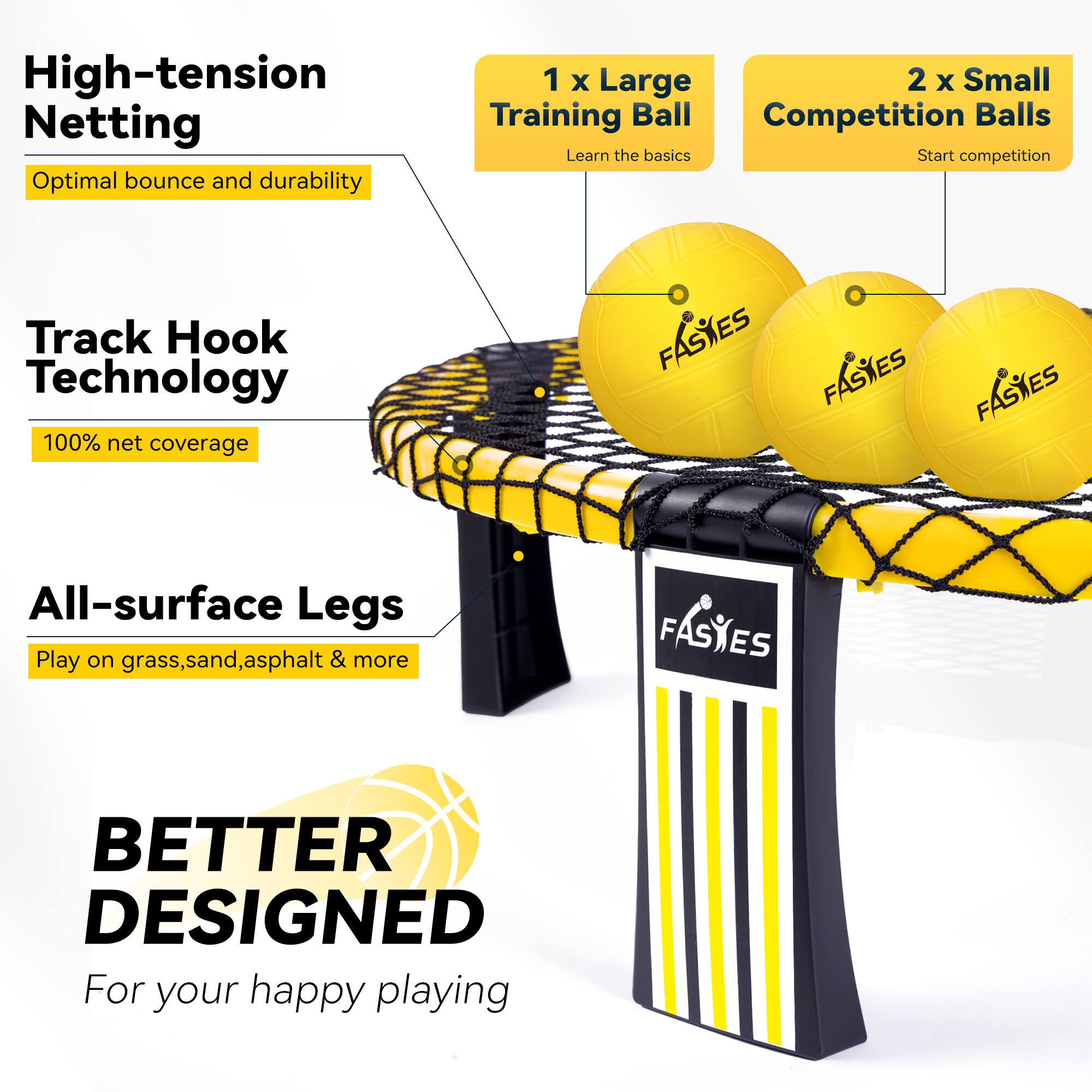 High-tension Netting  
Optimal bounce and durability  

Track Hook Technology  
100% net coverage  

All-surface Legs  
Play on grass, sand, asphalt & more  

1 x Large Training Ball  
Learn the basics  

2 x Small Competition Balls  
Start competition  

BETTER DESIGNED  
For your happy playing