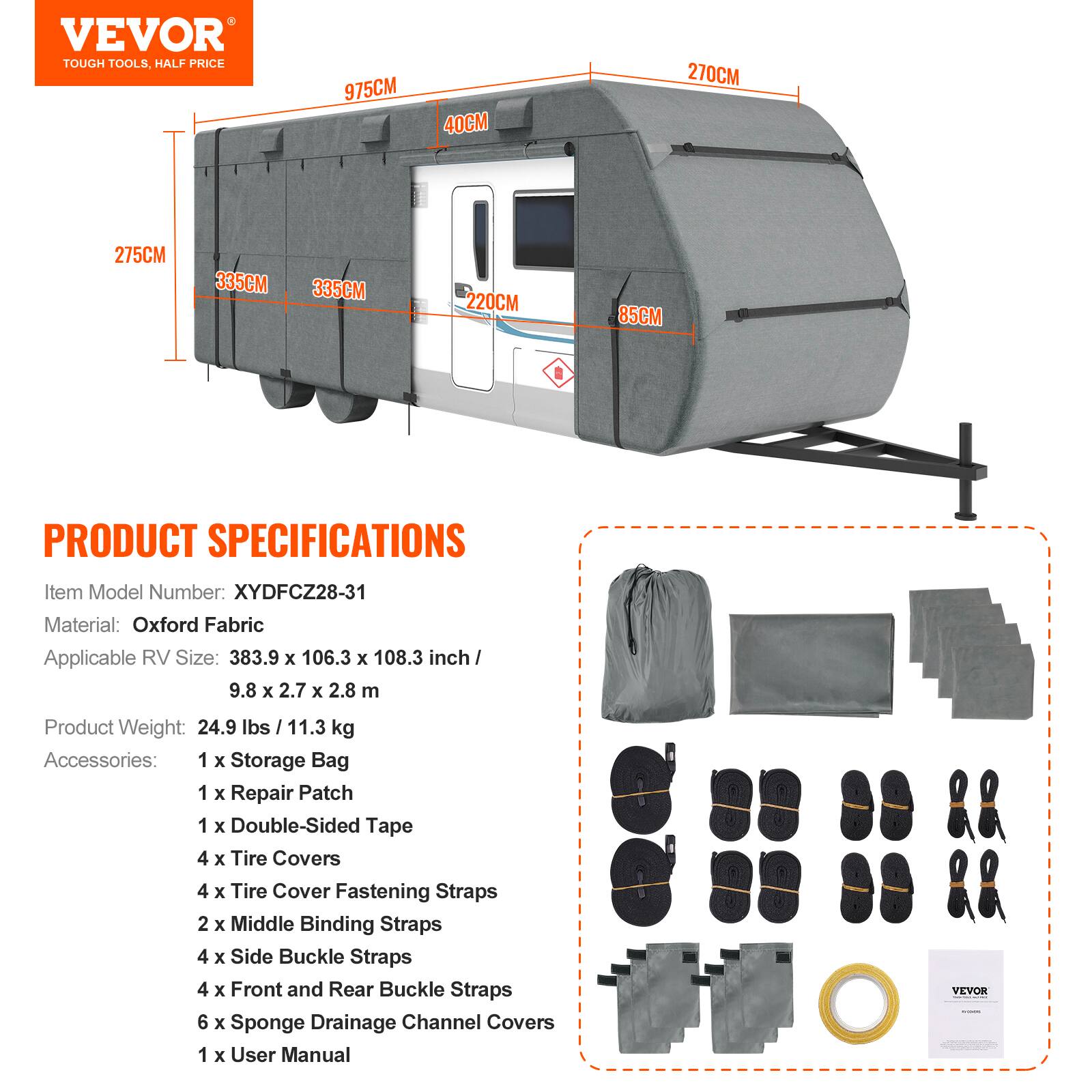 VEVOR TOUGH TOOLS, HALF PRICE

975CM 40CM 270CM 275CM 335CM 335CM 220CM 85CM

PRODUCT SPECIFICATIONS

Item Model Number: XYDFCZ28-31

Material: Oxford Fabric

Applicable RV Size: 383.9 x 106.3 x 108.3 inch / 9.8 x 2.7 x 2.8 m

Product Weight: 24.9 lbs / 11.3 kg

Accessories:
- 1 x Storage Bag
- 1 x Repair Patch
- 1 x Double-Sided Tape
- 4 x Tire Covers
- 4 x Tire Cover Fastening Straps
- 2 x Middle Binding Straps
- 4 x Side Buckle Straps
- 4 x Front and Rear Buckle Straps
- 6 x Sponge Drainage Channel Covers
- 1 x User Manual