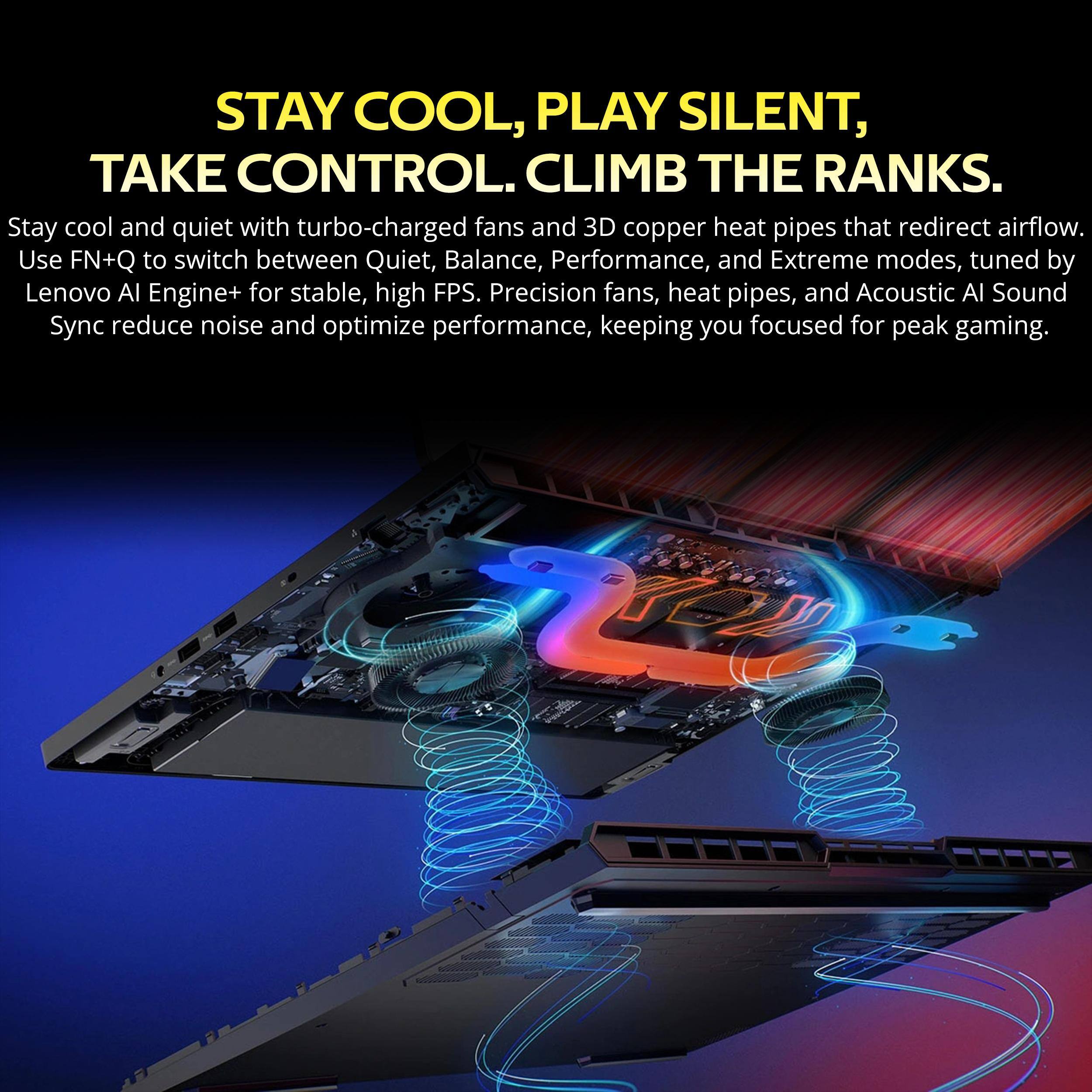 STAY COOL, PLAY SILENT, TAKE CONTROL: CLIMB THE RANKS. Stay cool and quiet with turbo-charged fans and 3D copper heat pipes that redirect airflow. Use FN+Q to switch between Quiet, Balance, Performance, and Extreme modes, tuned by Lenovo AI Engine+ for stable, high FPS. Precision fans, heat pipes, and Acoustic AI Sound Sync reduce noise and optimize performance, keeping you focused for peak gaming.