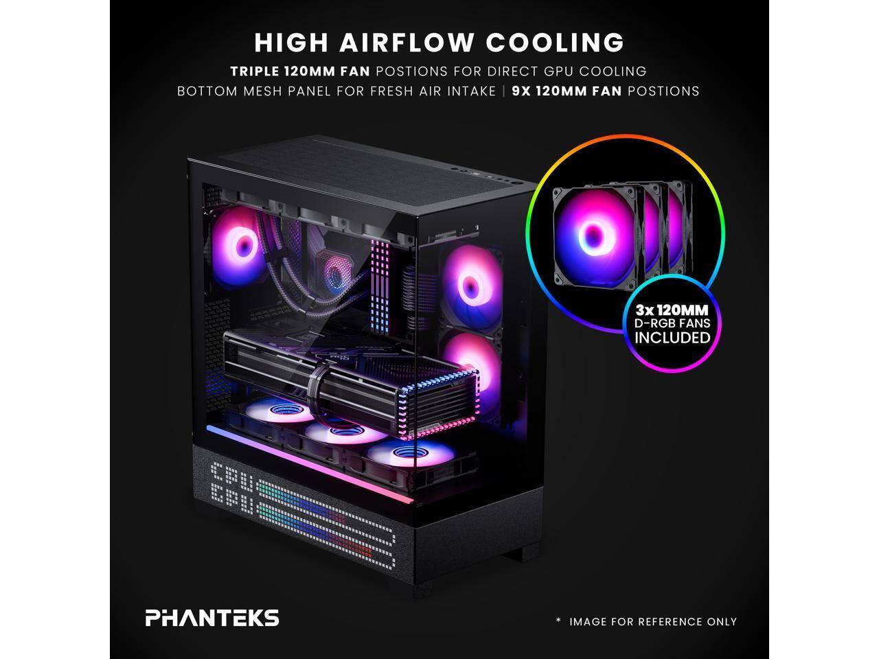HIGH AIRFLOW COOLING  
TRIPLE 120MM FAN POSITIONS FOR DIRECT GPU COOLING  
BOTTOM MESH PANEL FOR FRESH AIR INTAKE | 9X 120MM FAN POSITIONS  
3X 120MM D-RGB FANS INCLUDED  
PHANTEKS  
IMAGE FOR REFERENCE ONLY