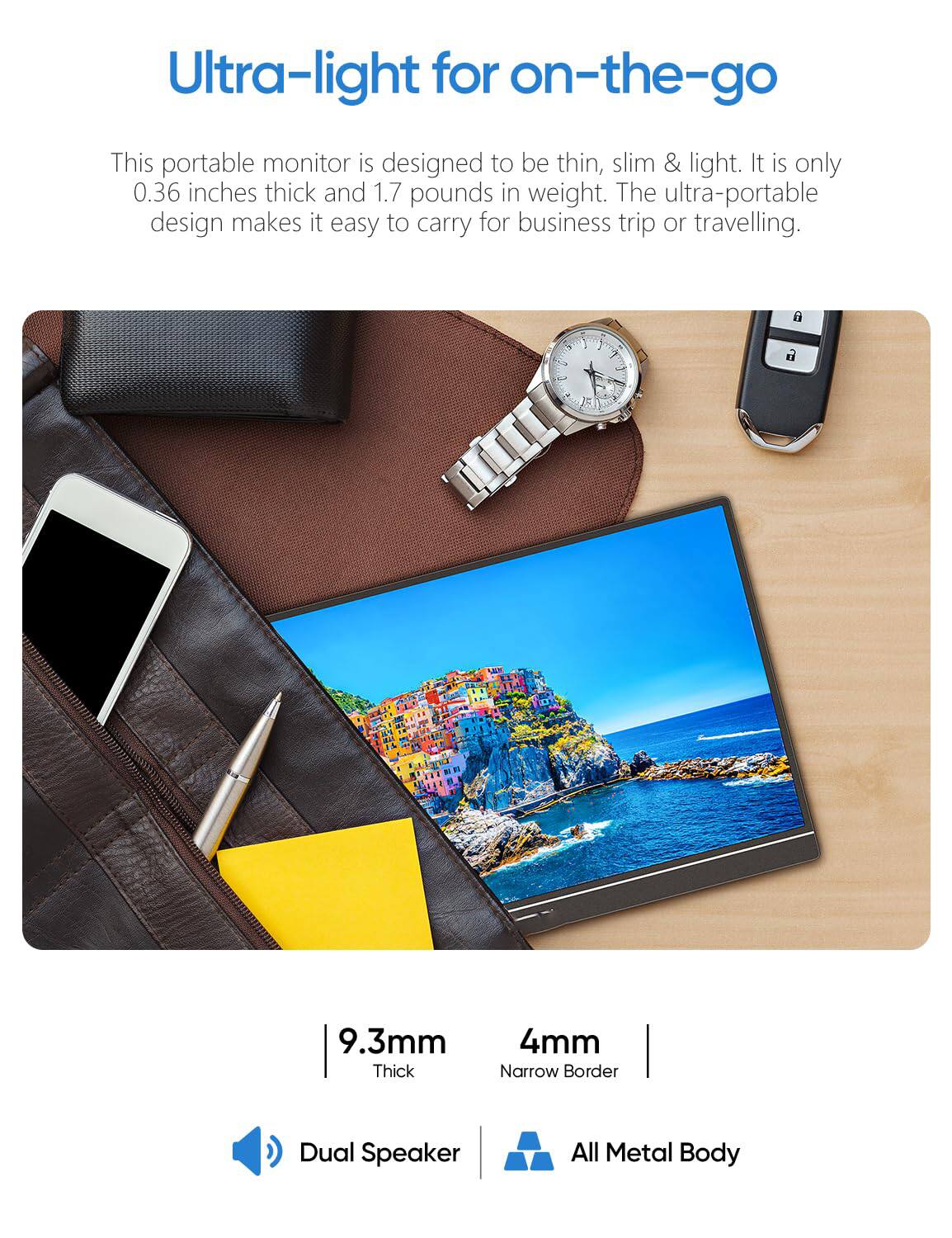 Ultra-light for on-the-go

This portable monitor is designed to be thin, slim & light. It is only 0.36 inches thick and 1.7 pounds in weight. The ultra-portable design makes it easy to carry for business trips or traveling.

9.3mm Thick  
4mm Narrow Border  
Dual Speaker  
All Metal Body