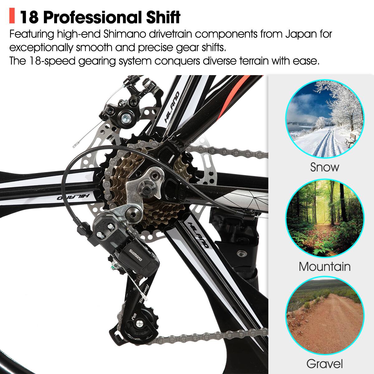 18 Professional Shift

Featuring high-end Shimano drivetrain components from Japan for exceptionally smooth and precise gear shifts. The 18-speed gearing system conquers diverse terrain with ease.

Snow  
Mountain  
Gravel