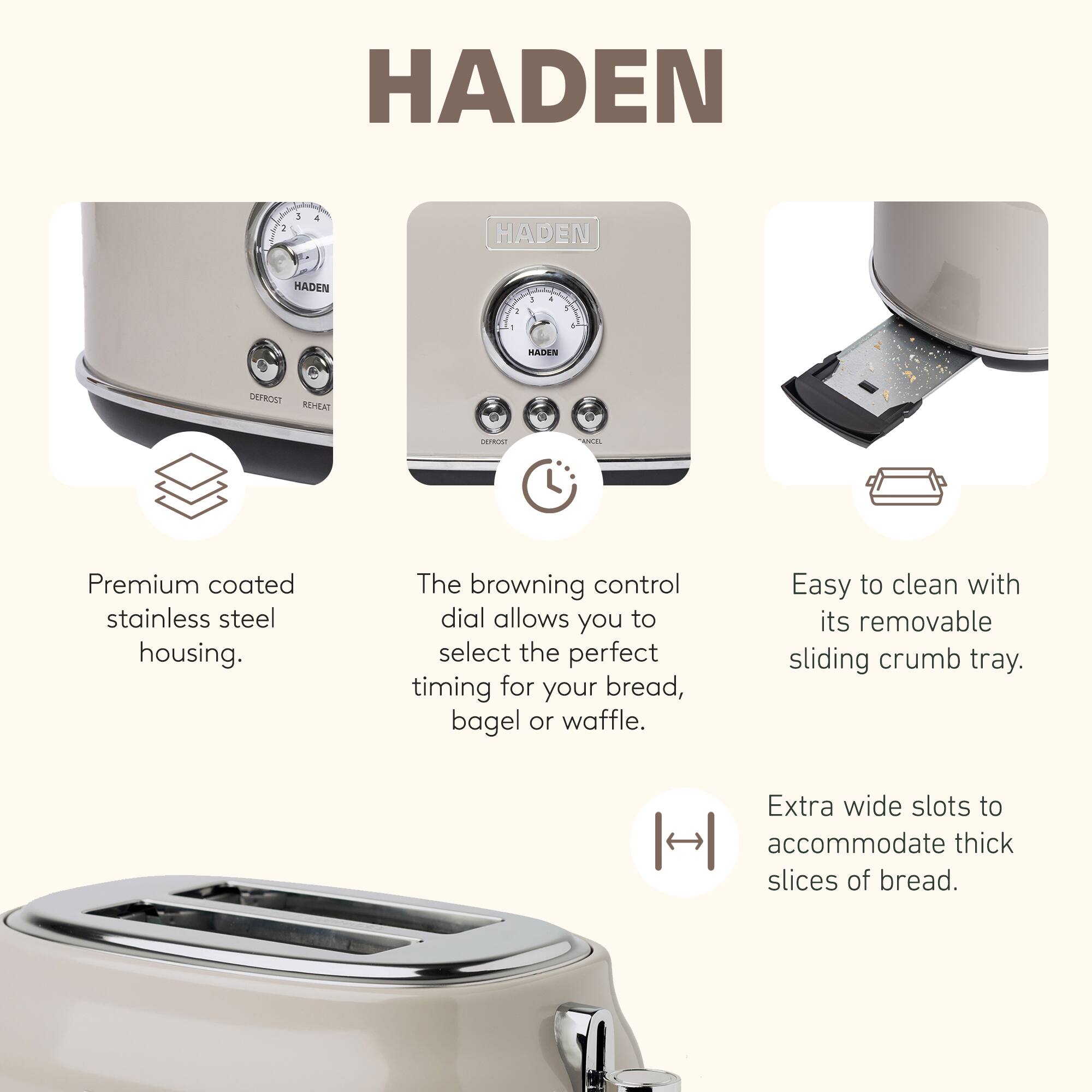 HADEN

- Premium coated stainless steel housing.
- The browning control dial allows you to select the perfect timing for your bread, bagel, or waffle.
- Easy to clean with its removable sliding crumb tray.
- Extra wide slots to accommodate thick slices of bread.