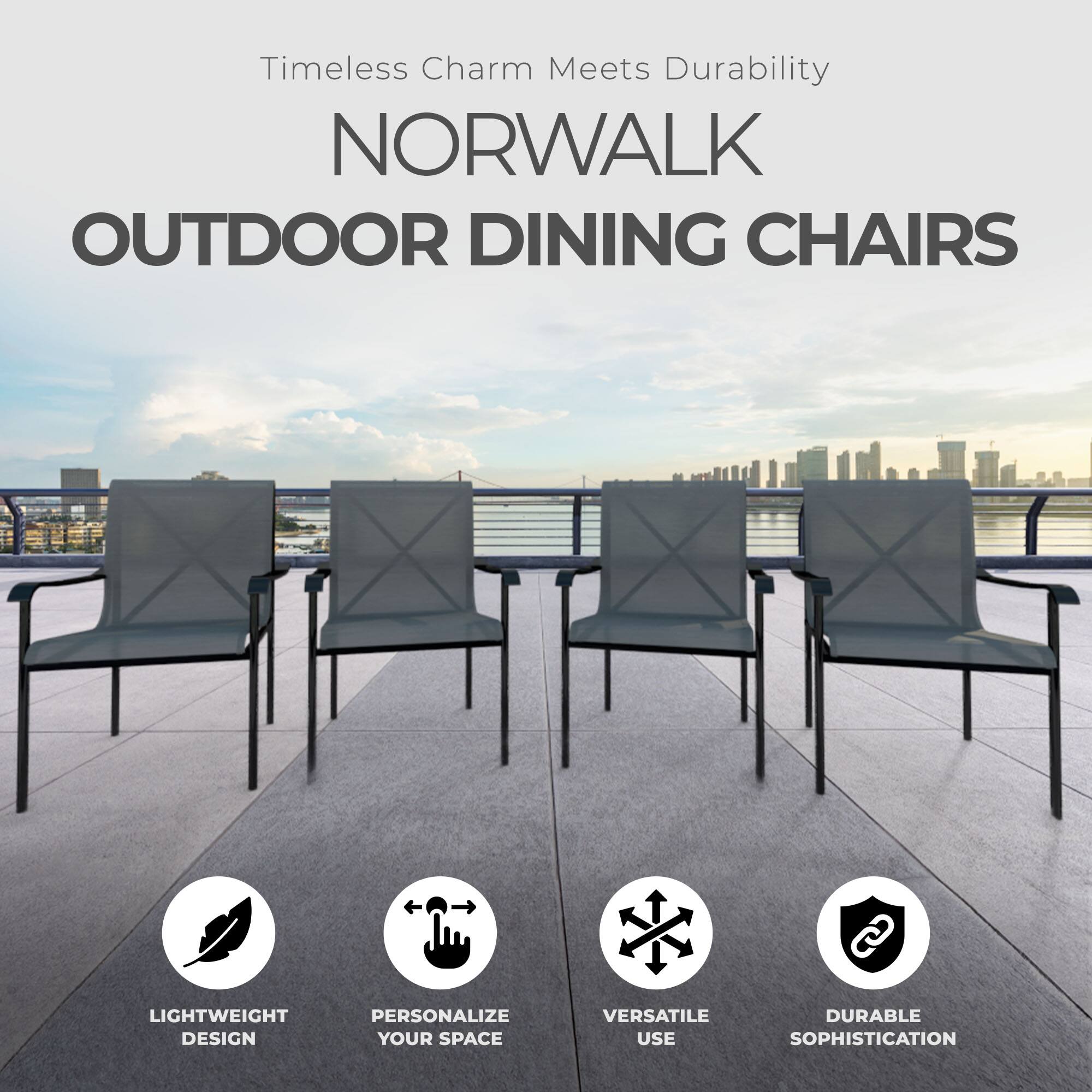 Timeless Charm Meets Durability  
NORWALK OUTDOOR DINING CHAIRS  
LIGHTWEIGHT DESIGN  
PERSONALIZE YOUR SPACE  
VERSATILE USE  
DURABLE SOPHISTICATION