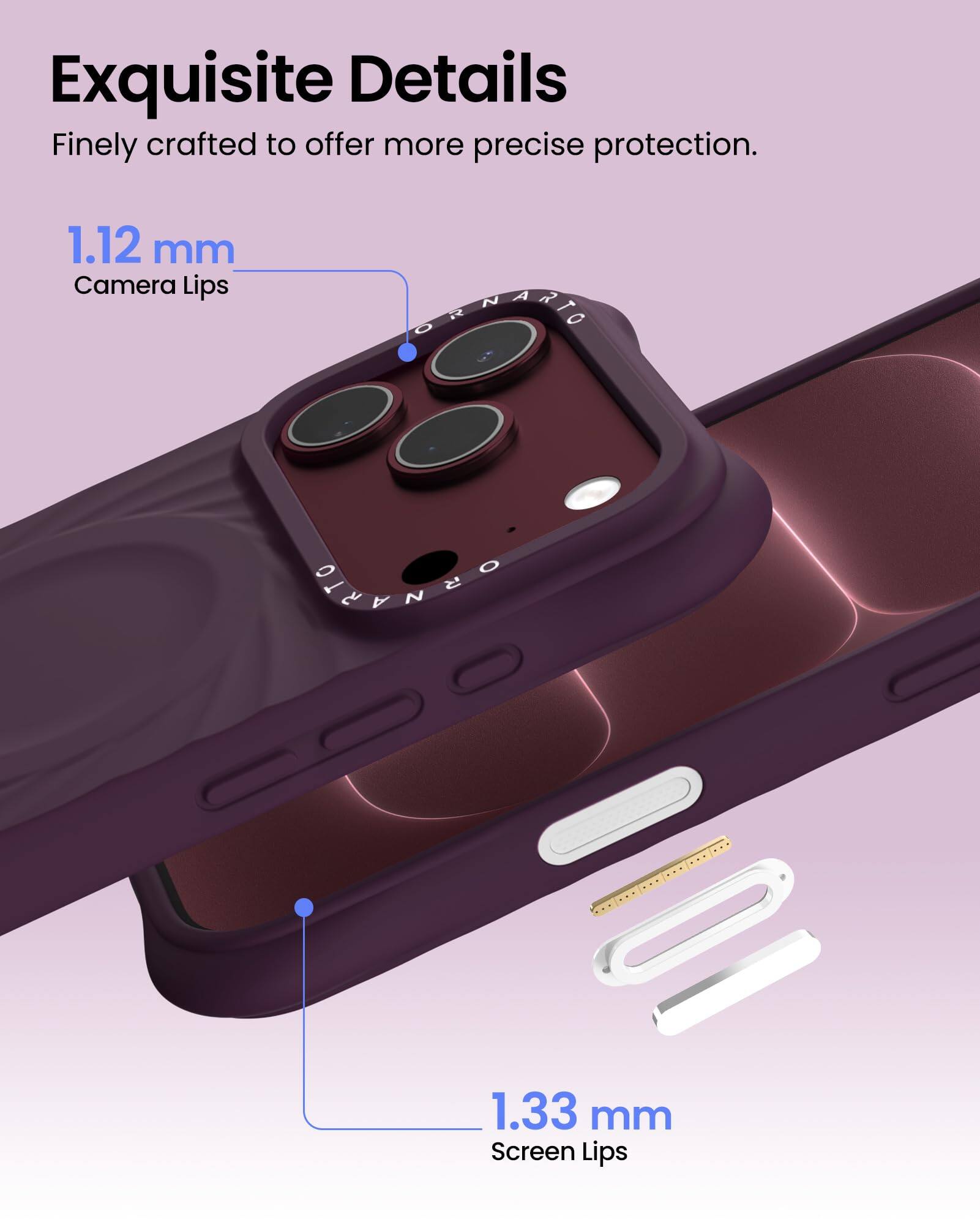 Exquisite Details  
Finely crafted to offer more precise protection.  

1.12 mm Camera Lips  
1.33 mm Screen Lips