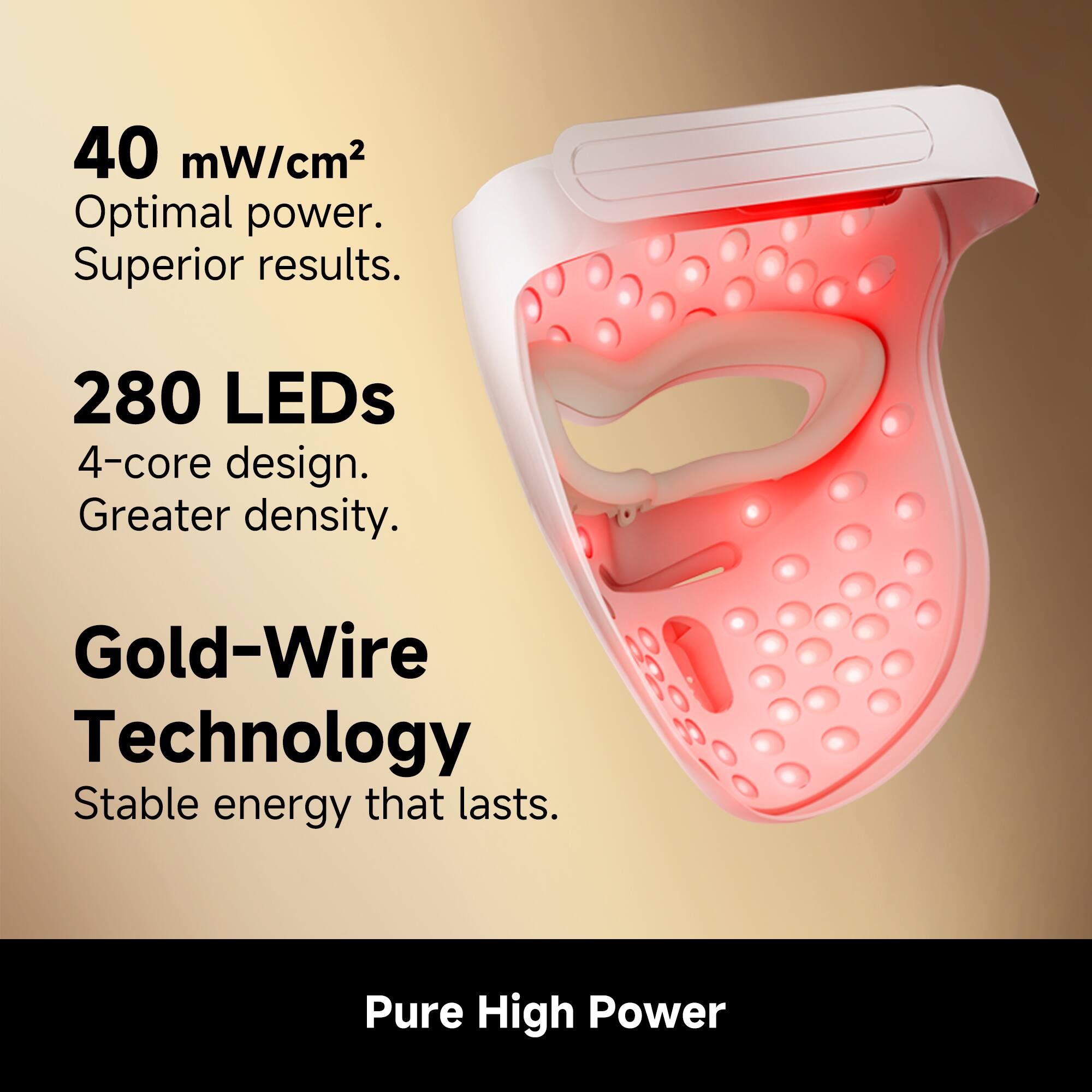 40 mW/cm² Optimal power. Superior results.  
280 LEDs 4-core design. Greater density.  
Gold-Wire Technology Stable energy that lasts.  
Pure High Power
