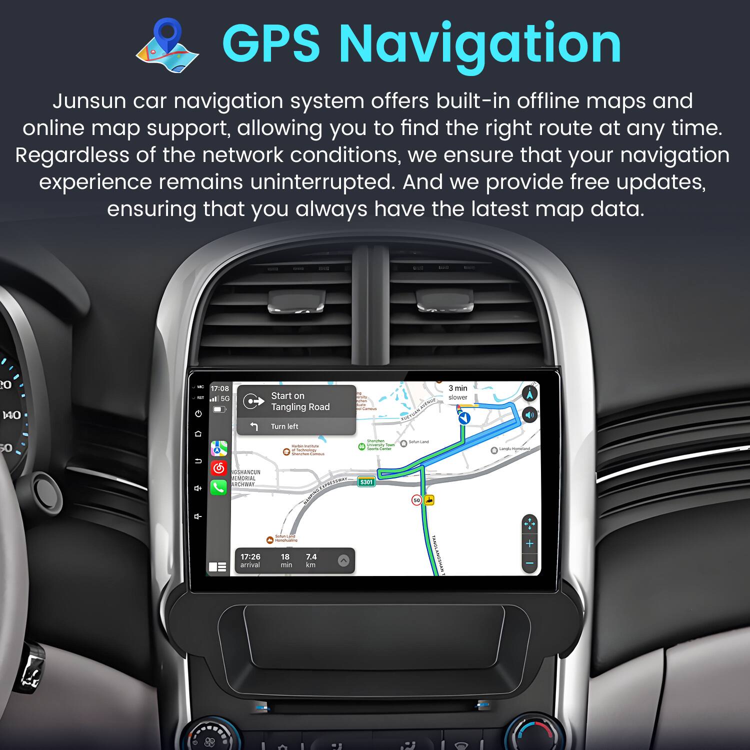 GPS Navigation

Junsun car navigation system offers built-in offline maps and online map support, allowing you to find the right route at any time. Regardless of the network conditions, we ensure that your navigation experience remains uninterrupted. And we provide free updates, ensuring that you always have the latest map data.

- 1 - 17:08 - Start on Tangling Road Turn left - 3 min slower A 50 U SMANDUN MORAL ARSTWEN - 1301 snunuane - 17:26 arrival - 18 J4 min am TRATA VVAEN IAI IoI