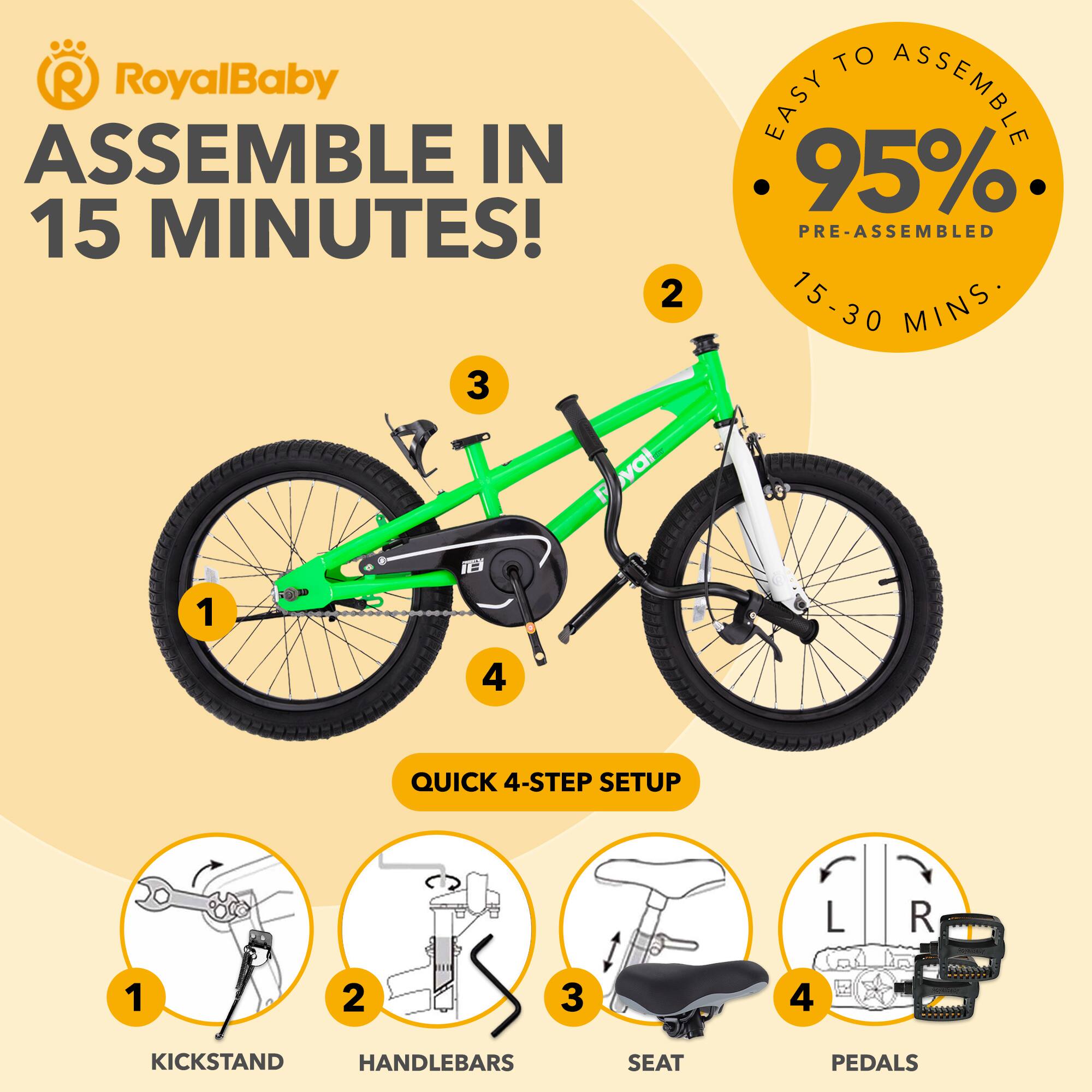 RoyalBaby ASSEMBLE IN 15 MINUTES!  
EASY TO ASSEMBLE  
95% PRE-ASSEMBLED  
15-30 MINS  

QUICK 4-STEP SETUP  
1. KICKSTAND  
2. HANDLEBARS  
3. SEAT  
4. PEDALS