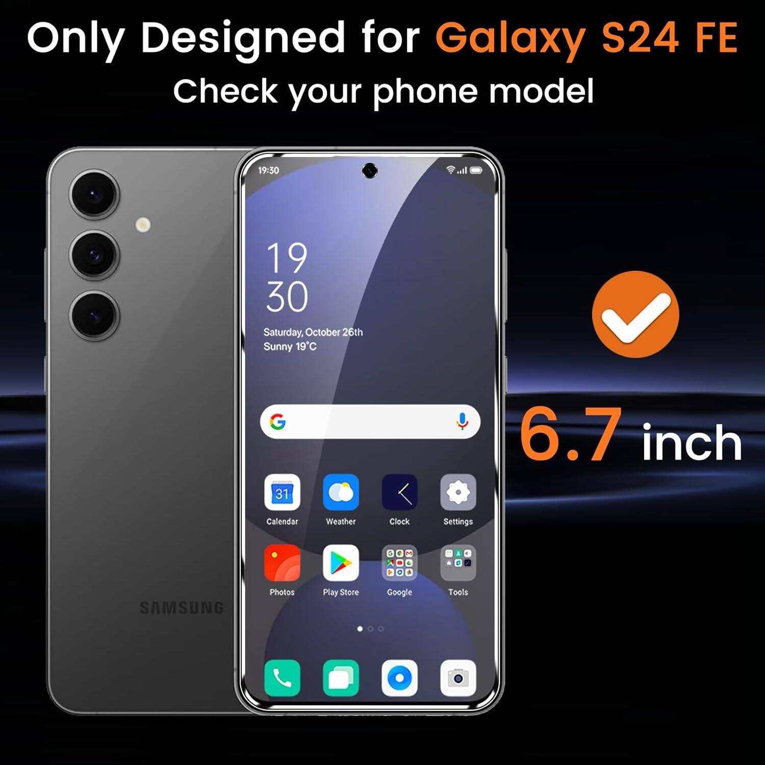 Only Designed for Galaxy S24 FE  
Check your phone model  

19:30  
Saturday, October 26th  
Sunny 19°C  

6.7 inch  

Calendar  
Weather  
Clock  
Settings  
Photos  
Play Store  
Google  
Tools