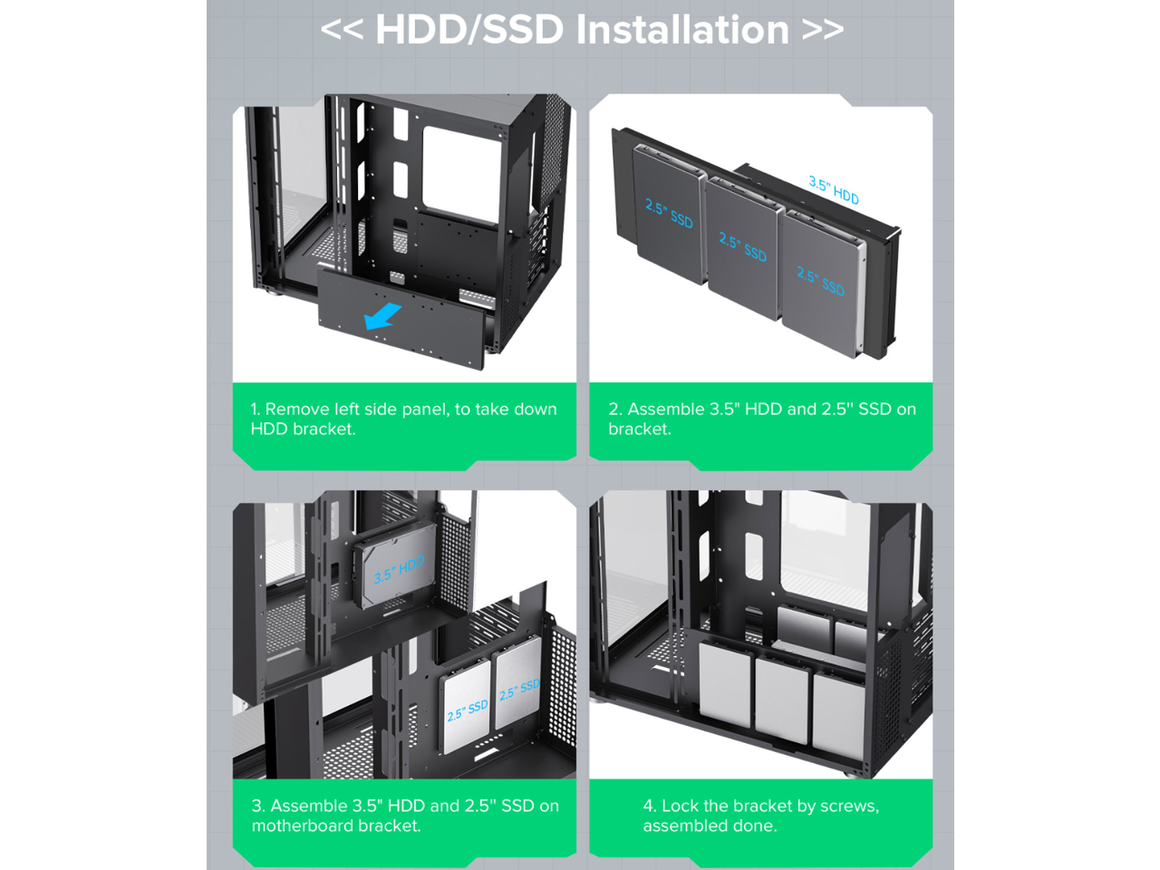 << HDD/SSD Installation >>

1. Remove left side panel, to take down HDD bracket.
2. Assemble 3.5" HDD and 2.5" SSD on bracket.
3. Assemble 3.5" HDD and 2.5" SSD on motherboard bracket.
4. Lock the bracket by screws, assembled done.