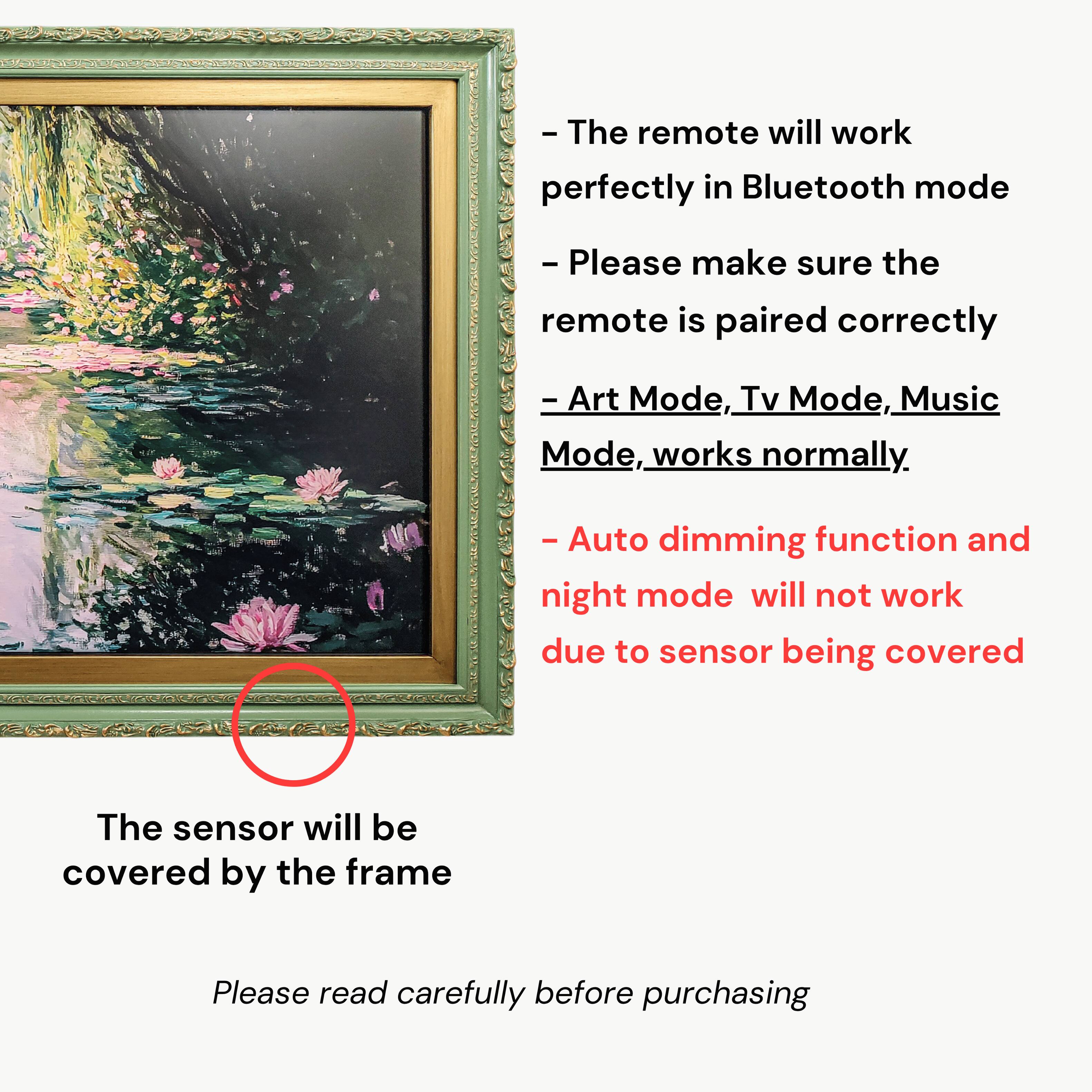 - The remote will work perfectly in Bluetooth mode.  
- Please make sure the remote is paired correctly.  
- Art Mode, Tv Mode, Music Mode, works normally.  
- Auto dimming function and night mode will not work due to sensor being covered.  
- The sensor will be covered by the frame.  
- Please read carefully before purchasing.