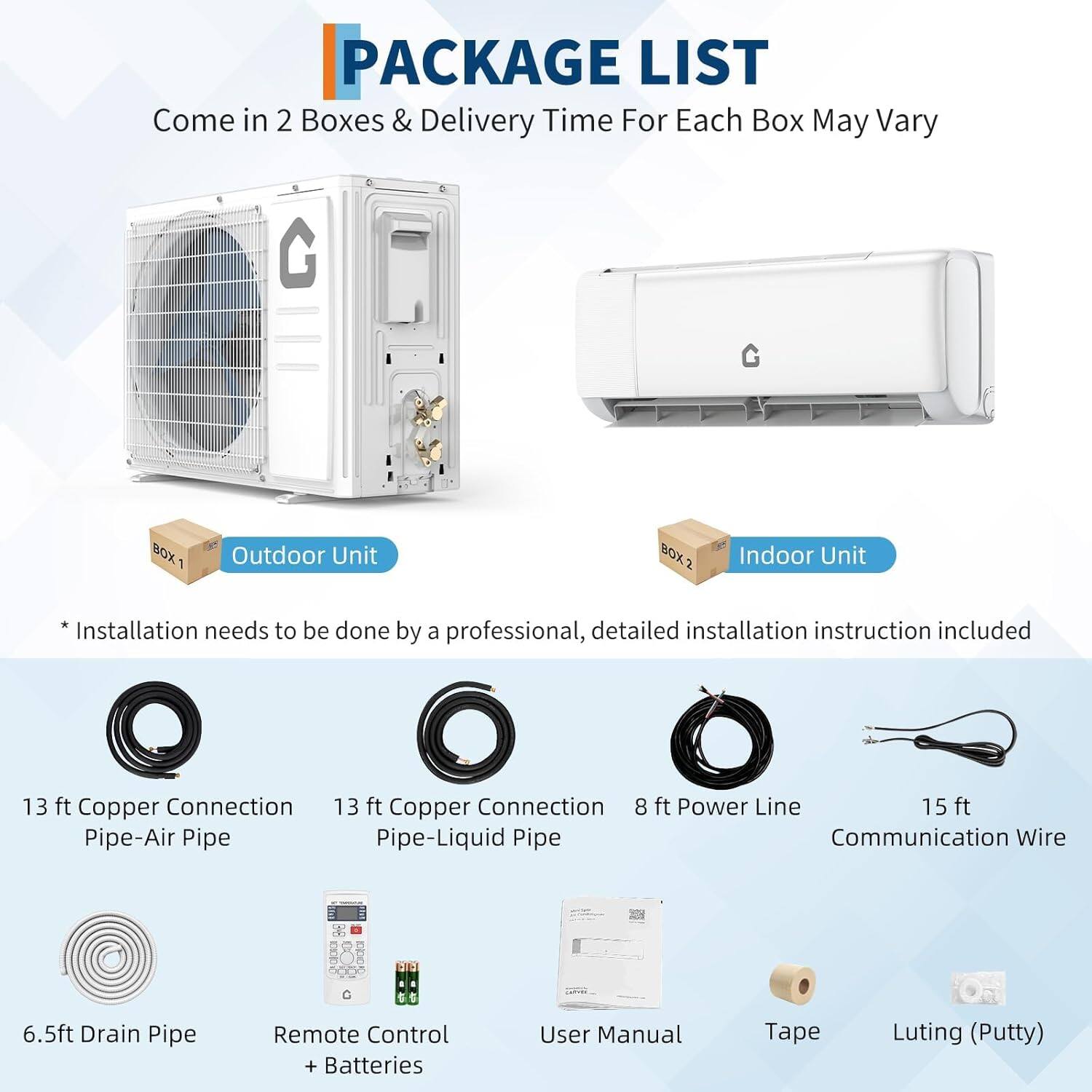 **PACKAGE LIST**

Come in 2 Boxes & Delivery Time For Each Box May Vary

**BOX 1: Outdoor Unit**
- 13 ft Copper Connection Pipe-Air Pipe
- 13 ft Copper Connection Pipe-Liquid Pipe
- 8 ft Power Line
- 15 ft Communication Wire
- 6.5 ft Drain Pipe
- Remote Control + Batteries
- User Manual
- Tape
- Luting (Putty)

**BOX 2: Indoor Unit**
- Installation needs to be done by a professional, detailed installation instruction included

*Installation needs to be done by a professional, detailed installation instruction included