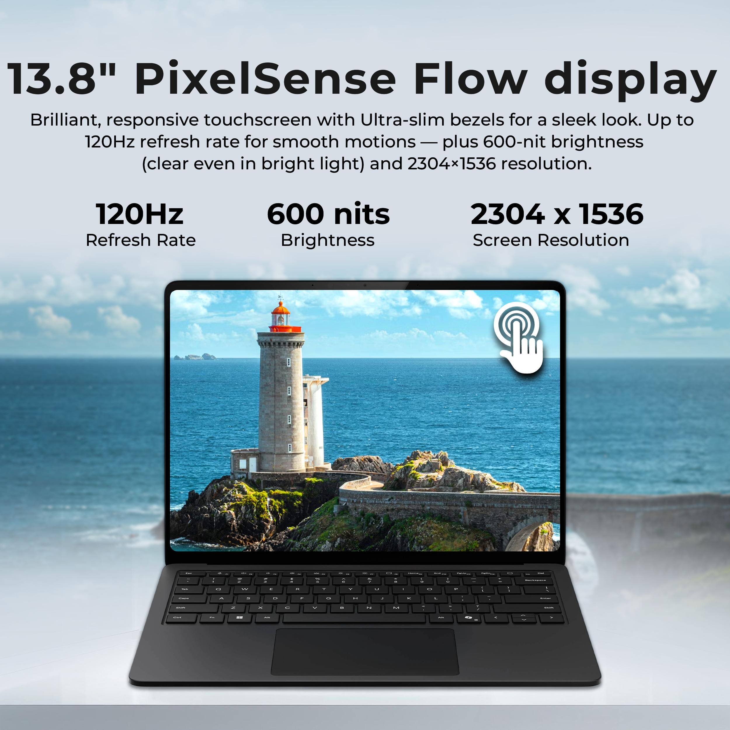 13.8" PixelSense Flow display  
Brilliant, responsive touchscreen with Ultra-slim bezels for a sleek look. Up to 120Hz refresh rate for smooth motions — plus 600-nit brightness (clear even in bright light) and 2304x1536 resolution.  
120Hz Refresh Rate  
600 nits Brightness  
2304 x 1536 Screen Resolution