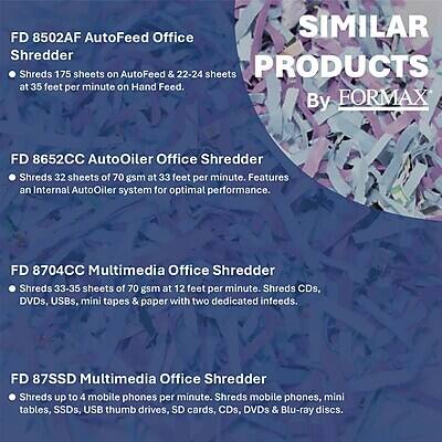 FD 8502AF AutoFeed Office Shredder  
- Shreds 175 sheets on AutoFeed & 22-24 sheets at 35 feet per minute on Hand Feed.

FD 8652CC AutoOiler Office Shredder  
- Shreds 32 sheets of 70 gsm at 33 feet per minute. Features an Internal AutoOiler system for optimal performance.

FD 8704CC Multimedia Office Shredder  
- Shreds 33-35 sheets of 70 gsm at 12 feet per minute. Shreds CDs, DVDs, USBs, mini tapes & paper with two dedicated infeeds.

FD 87SSD Multimedia Office Shredder  
- Shreds up to 4 mobile phones per minute. Shreds mobile phones, mini tables, SSDs, USB thumb drives, SD cards, CDs, DVDs & Blu-ray discs.
