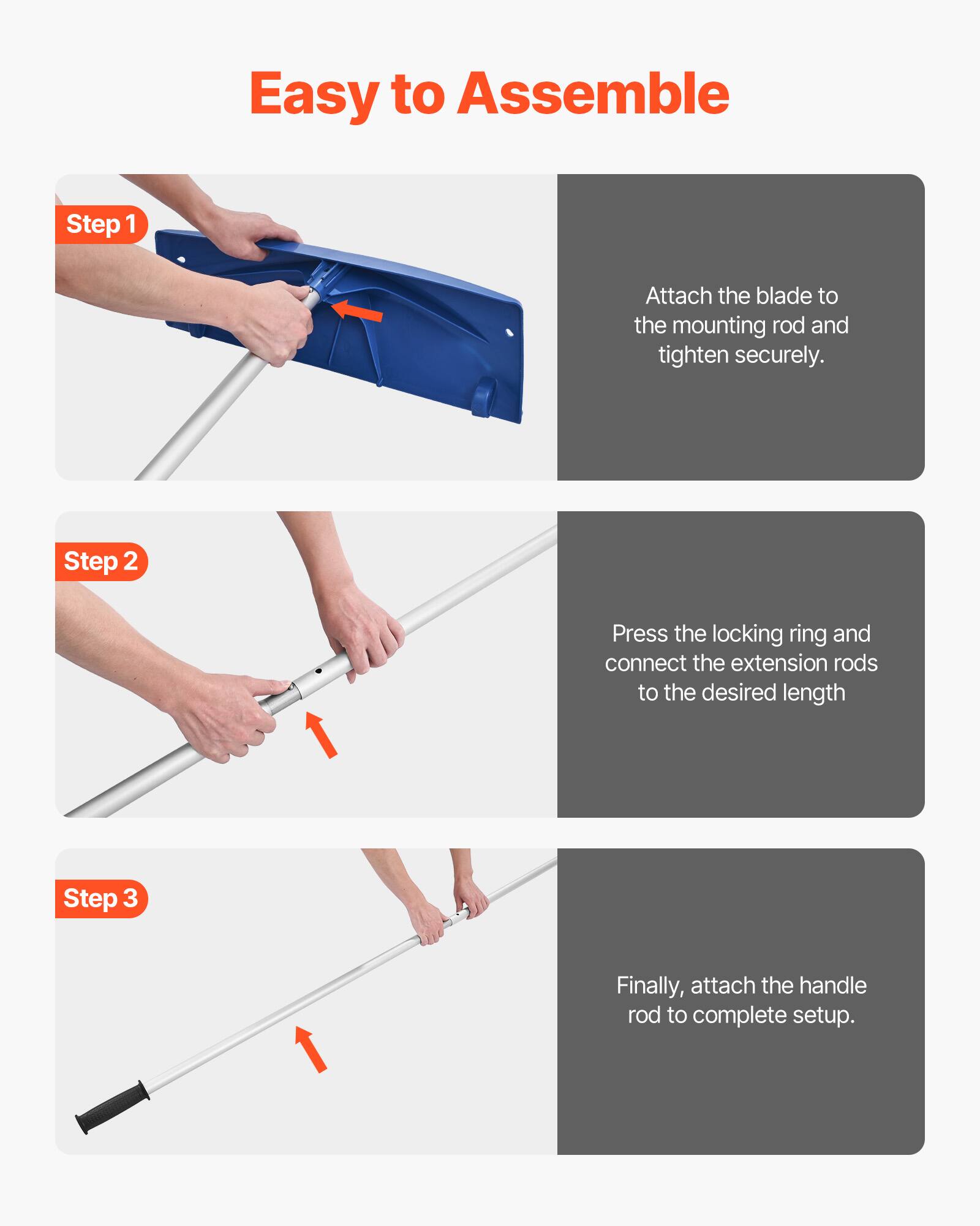 Easy to Assemble

Step 1  
Attach the blade to the mounting rod and tighten securely.

Step 2  
Press the locking ring and connect the extension rods to the desired length.

Step 3  
Finally, attach the handle rod to complete setup.