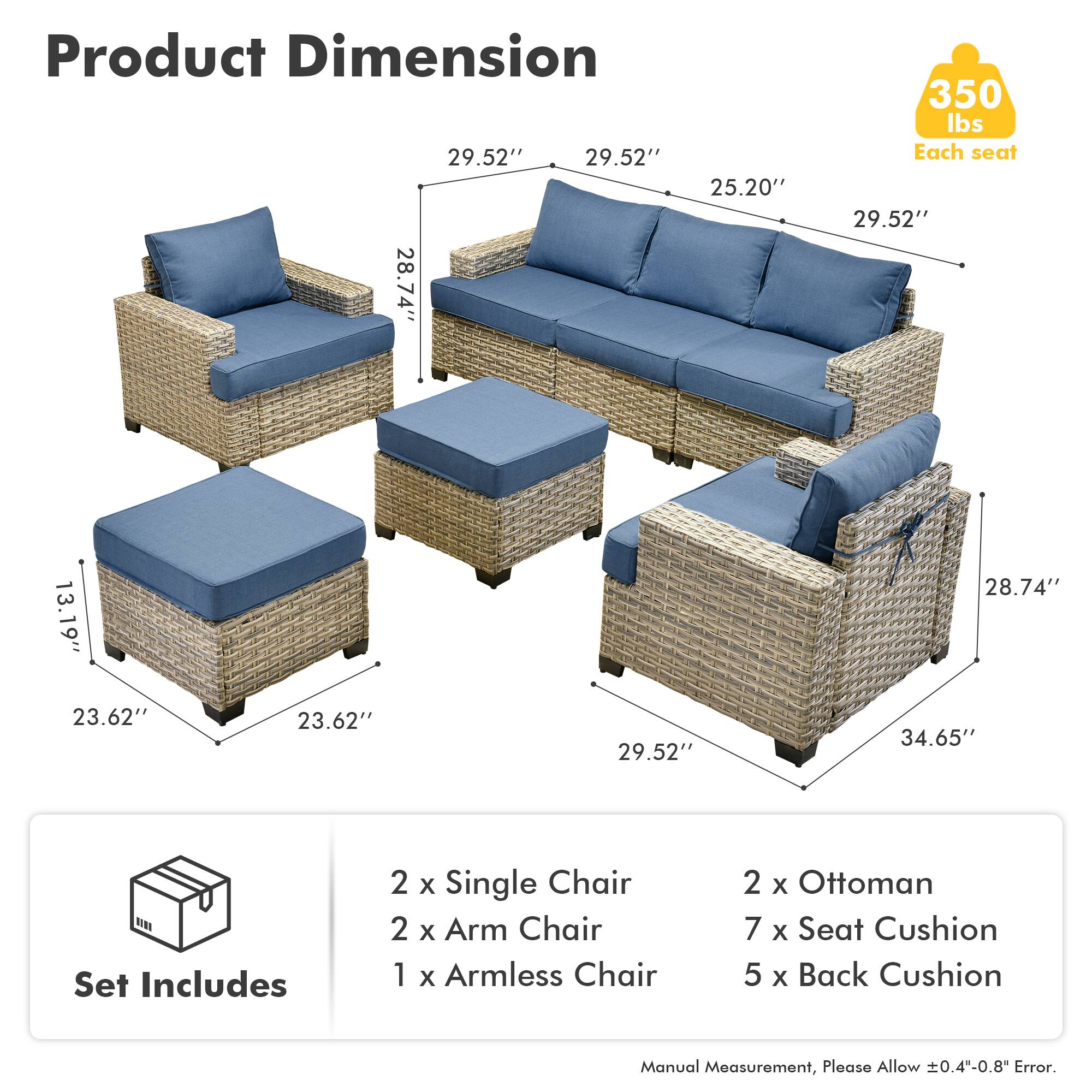 Product Dimension  
29.52" x 29.52" x 25.20"  
28.74" x 13.19" x 28.74"  
350 lbs Each seat  
29.52" x 23.62" x 23.62" x 29.52" x 34.65"  

Set Includes  
2 x Single Chair  
2 x Arm Chair  
1 x Armless Chair  
2 x Ottoman  
7 x Seat Cushion  
5 x Back Cushion  

Manual Measurement, Please Allow 0.4-0.8" Error.