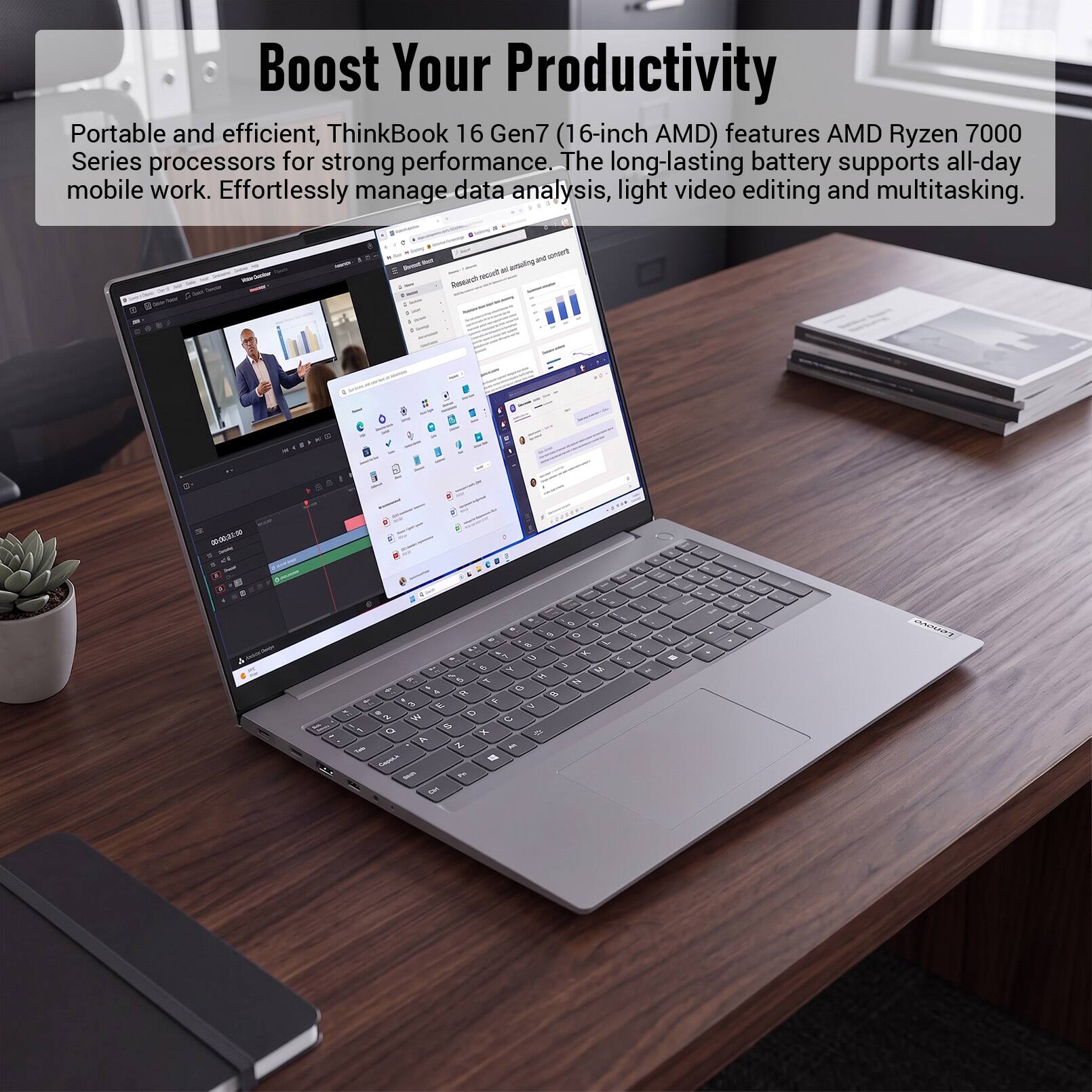 Boost Your Productivity

Portable and efficient, ThinkBook 16 Gen7 (16-inch AMD) features AMD Ryzen 7000 Series processors for strong performance. The long-lasting battery supports all-day mobile work. Effortlessly manage data analysis, light video editing and multitasking.