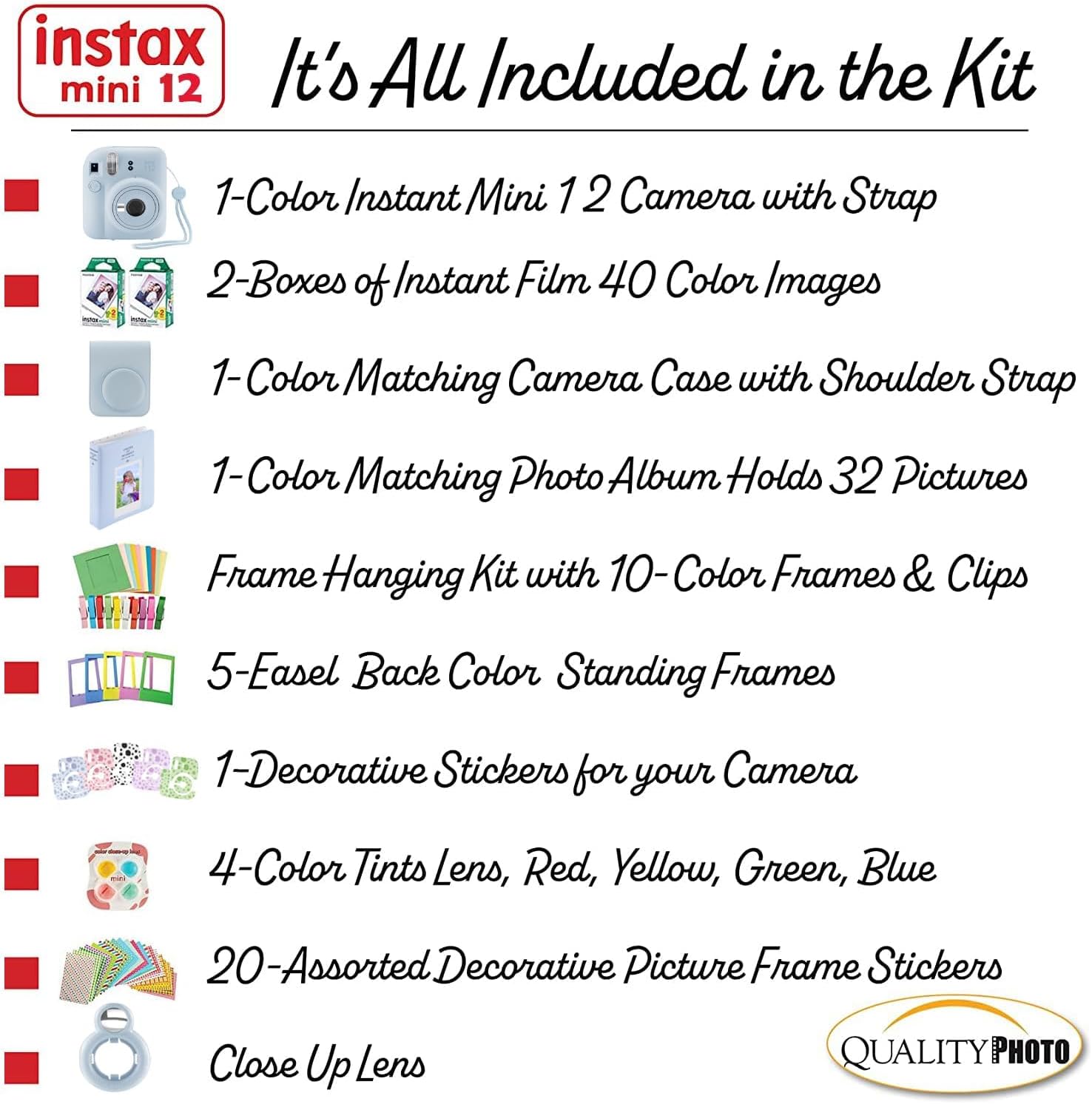 instax mini 12  
It's All Included in the Kit  

1-Color Instant Mini 12 Camera with Strap  
2-Boxes of Instant Film 40 Color Images  
1-Color Matching Camera Case with Shoulder Strap  
1-Color Matching Photo Album Holds 32 Pictures  
Frame Hanging Kit with 10-Color Frames & Clips  
5-Easel Back Color Standing Frames  
1-Decorative Stickers for your Camera  
4-Color Tints Lens, Red, Yellow, Green, Blue  
20-Assorted Decorative Picture Frame Stickers  
Close Up Lens  

QUALITY PHOTO