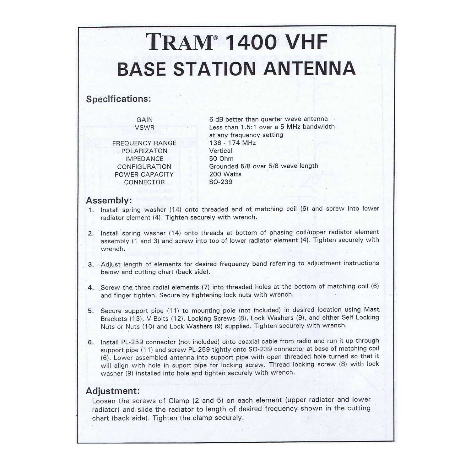 **TRAM® 1400 VHF BASE STATION ANTENNA**

**Specifications:**

- **GAIN:** 6 dB Better than quarter wave antenna
- **VSWR:** Less than 1.5:1 over 5 MHz bandwidth
- **FREQUENCY RANGE:** 136 - 174 MHz
- **POLARIZATION:** Vertical
- **IMPEDANCE:** 50 Ohm
- **CONFIGURATION:** Grounded length
- **POWER CAPACITY:** 200 Watts
- **CONNECTOR:** SO-239

**Assembly:**

1. Install spring washer (14) onto threaded end of matching coil (6) and screw into lower radiator element (4). Tighten securely with wrench.
2. Install spring washer (14) onto threads at bottom of phasing coil/upper radiator element assembly (1) and 3) and screw into top of lower radiator element (4). Tighten securely with wrench.
3. -Adjust length of elements for desired frequency band referring to adjustment instructions below and cutting chart (back side).
4. Screw the three radial elements (7) into threaded holes at the bottom of matching coil (6) and finger