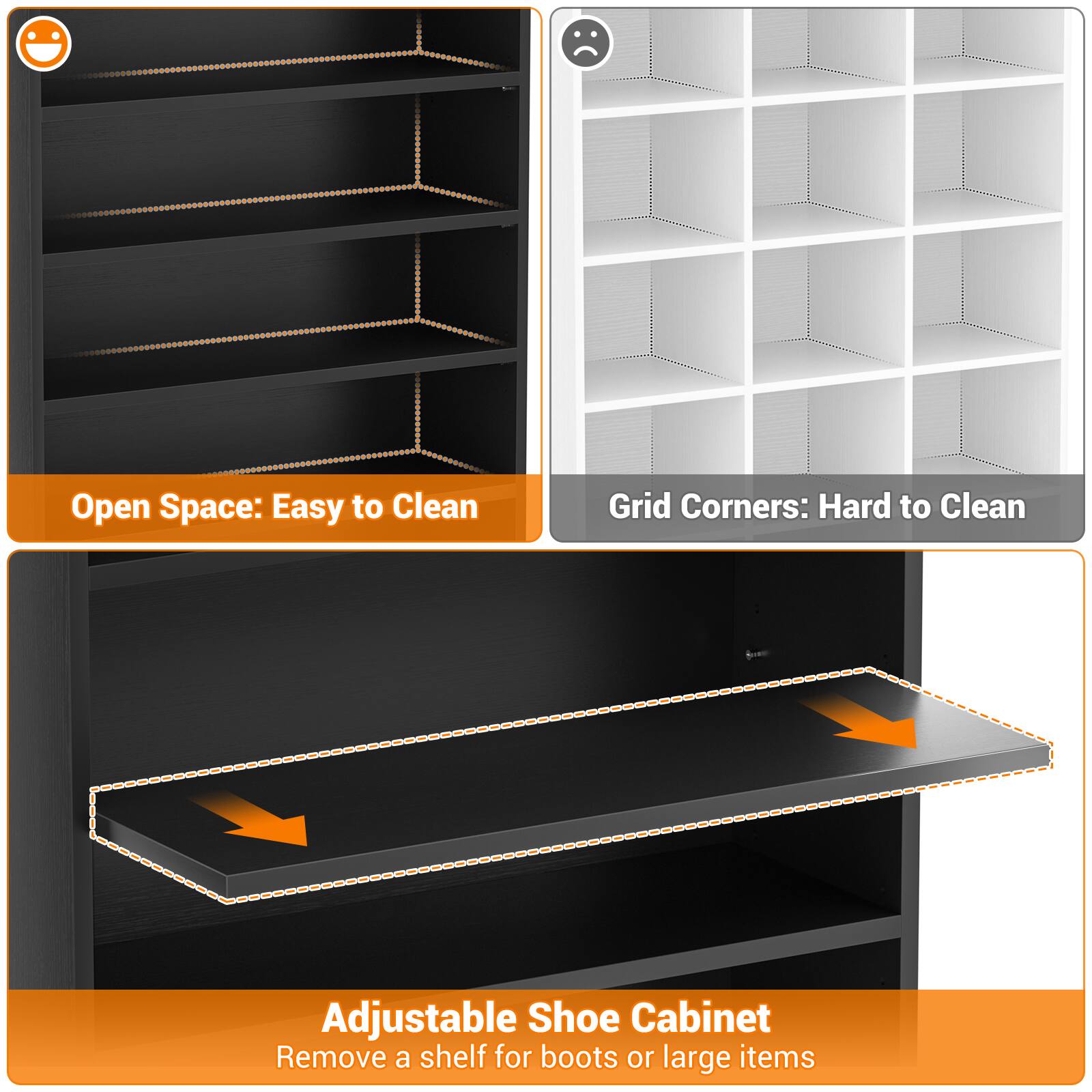 Open Space: Easy to Clean  
Grid Corners: Hard to Clean  
Adjustable Shoe Cabinet  
Remove a shelf for boots or large items