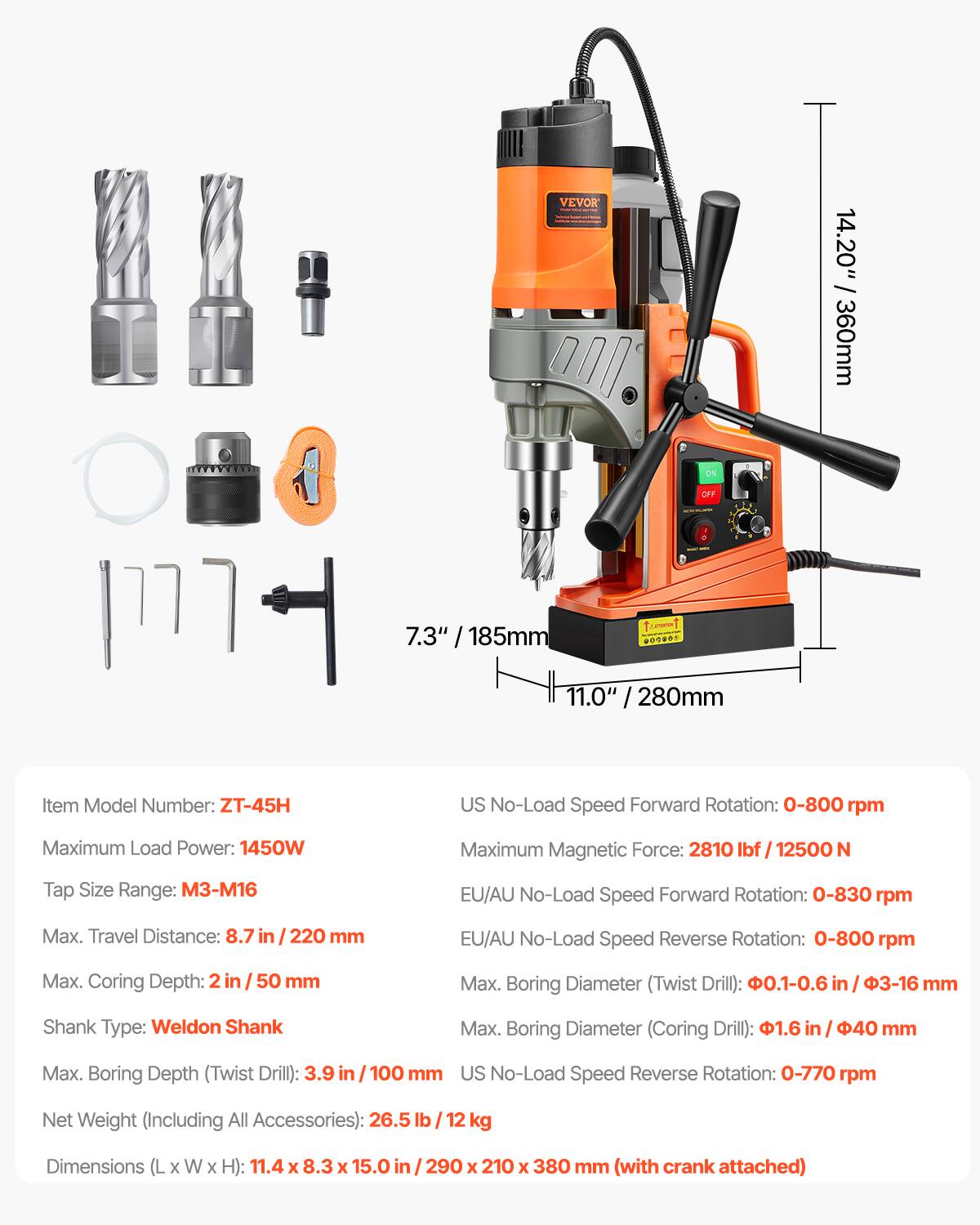 VEVOR

/ 14.20" 360mm
ON
OFF
7.3" 185mm
007805
11.0" 280mm

Item Model Number: ZT-45H

US No-Load Speed Forward Rotation: 0-800 rpm
Maximum Load Power: 1450W
Maximum Magnetic Force: 2810 lbf / 12500 N
Tap Size Range: M3-M16
EU/AU No-Load Speed Forward Rotation: 0-830 rpm
Max. Travel Distance: 8.7 in / 220 mm
EU/AU No-Load Speed Reverse Rotation: 0-800 rpm
Max. Coring Depth: 2 in / 50 mm
Max. Boring Diameter (Twist Drill): 0.1-0.6 in / 3-16 mm
Shank Type: Weldon Shank
Max. Boring Diameter (Coring Drill): 1.6 in / 40 mm
Max. Boring Depth (Twist Drill): 3.9