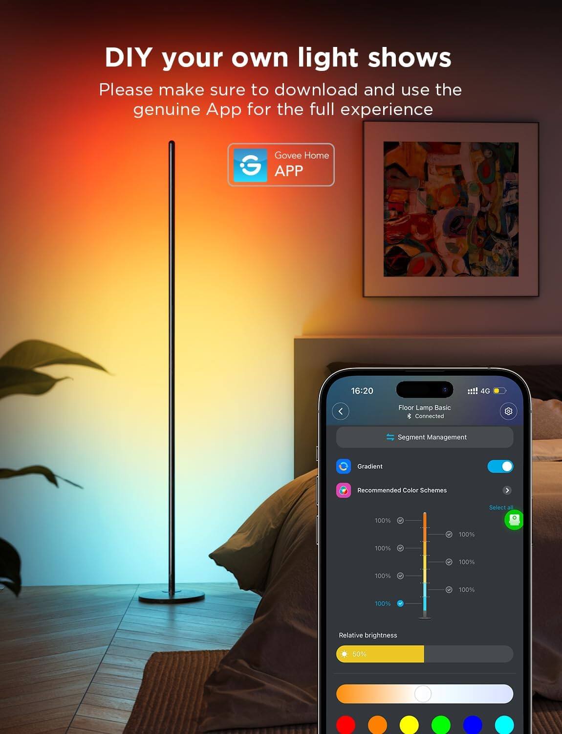 DIY your own light shows

Please make sure to download and use the genuine App for the full experience

Govee Home APP

16:20 4G

Floor Lamp Basic & Connected

Segment Management

Gradient

Recommended Color Schemes

Select all

100% 100% 100% 100% 100% 100% 100%

Relative brightness 50%