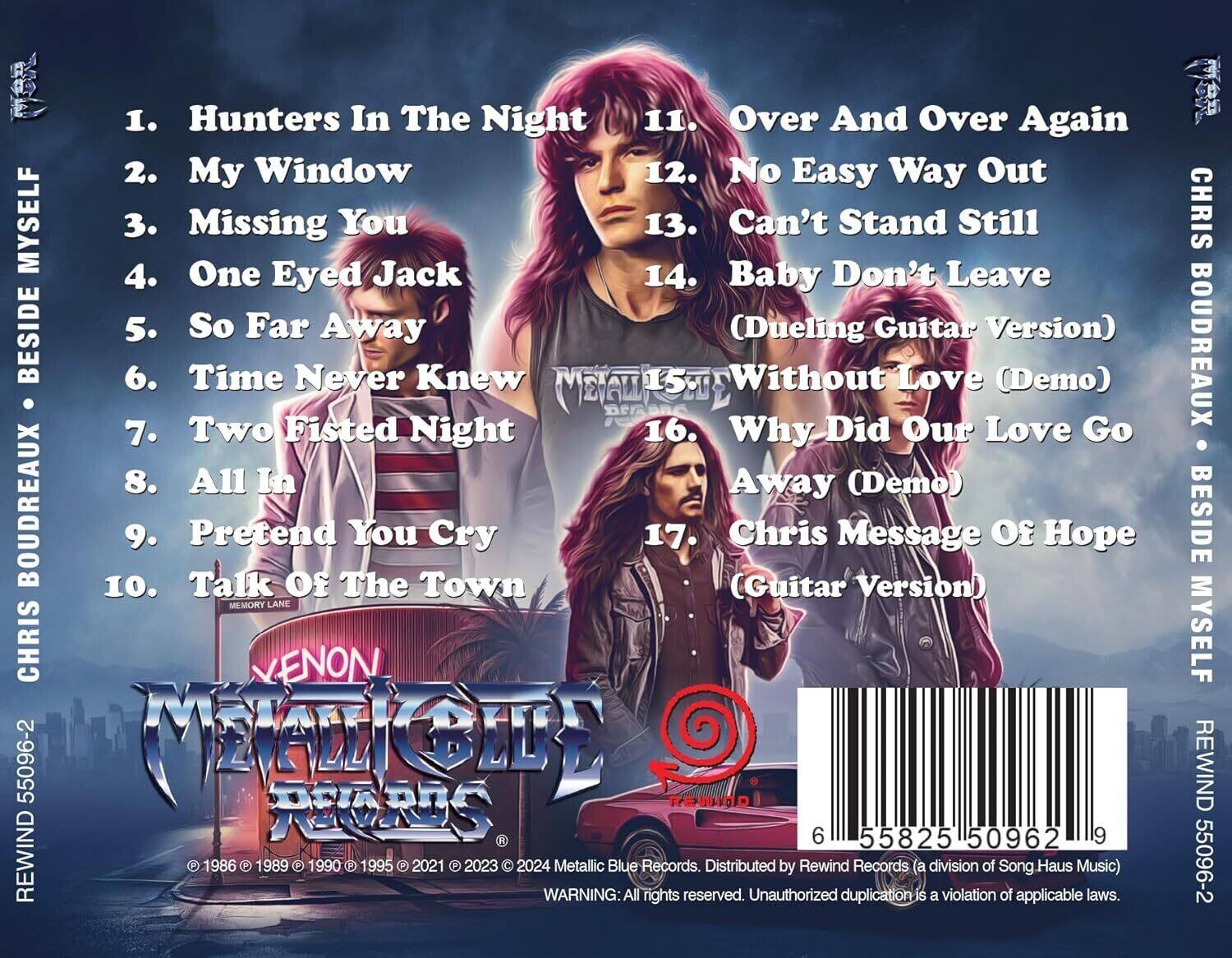 1. Hunters In The Night  
2. My Window  
3. Missing You  
4. One Eyed Jack  
5. So Far Away  
6. Time Never Knew  
7. Two Fisted Night  
8. All In  
9. Pretend You Cry  
10. Talk Of The Town  
11. Over And Over Again  
12. No Easy Way Out  
13. Can't Stand Still  
14. Baby Don't Leave  
15. Without Love (Demo)  
16. Why Did Our Love Go Away (Demo)  
17. Chris (Guitar Message Of Hope Version)  

CHRIS BOUDREAUX  
BESIDE MYSELF  

MEMORY LANE  

REWIND 55096-2  

© 1986 © 1989 © 1990 © 1995 © 2021 © 2023 © 2024 Metallic Blue Records. Distributed by Rewind Records (a division of Song Haus Music)  

WARNING: All rights reserved. Unauthorized duplication is a violation of applicable laws.  

REWIND 55096-2  

6 55825 50962 9  

XENON METALLIC RECORDS  

CHRIS BOUDREAUX  
BESIDE MYSELF  

REWIND 55096-2
