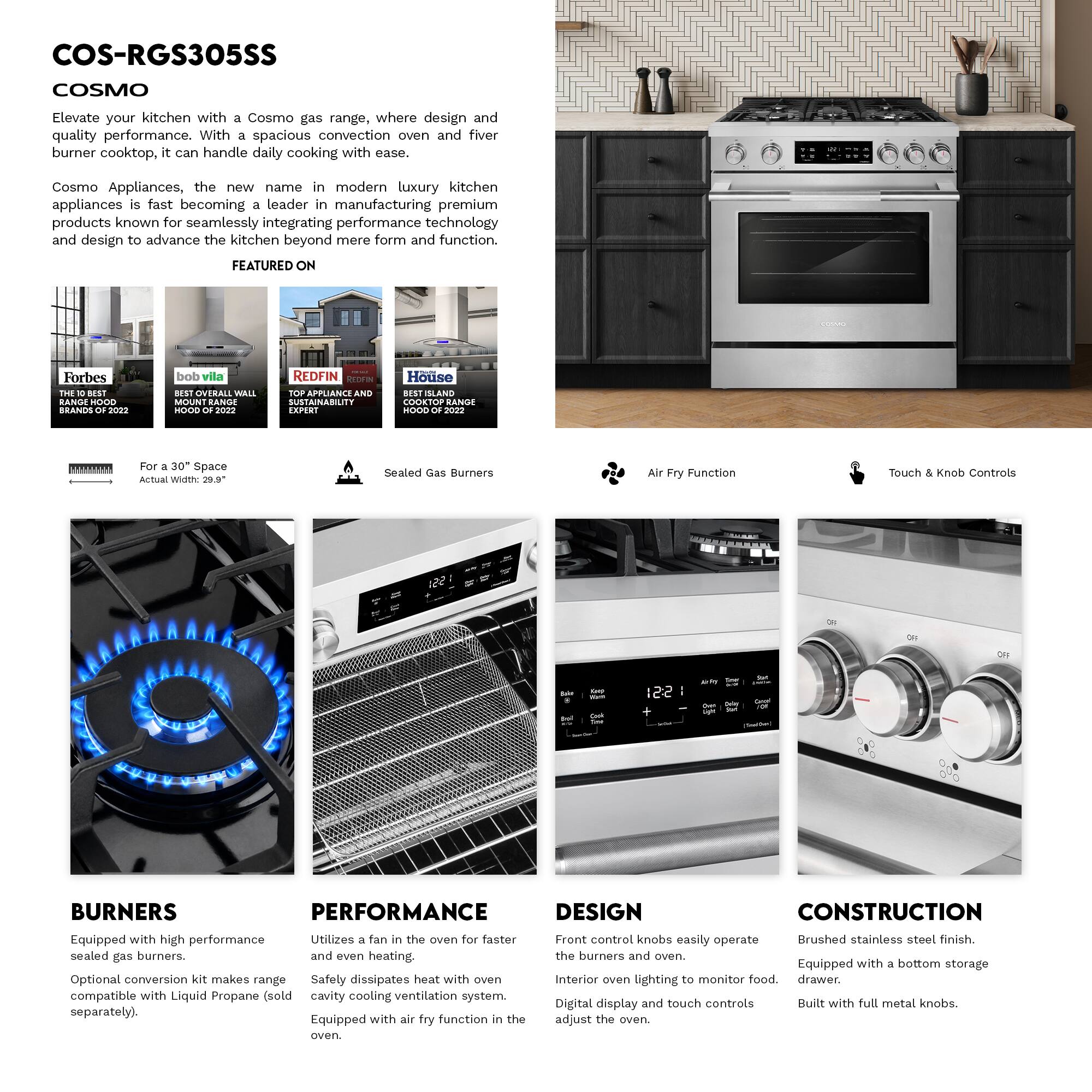 COS-RGS305SS  
COSMO

Elevate your kitchen with a Cosmo gas range, where design and quality performance. With a spacious convection oven and five burner cooktop, it can handle daily cooking with ease.

Cosmo Appliances, the new name in modern luxury kitchen appliances is fast becoming a leader in manufacturing premium products known for seamlessly integrating performance technology and design to advance the kitchen beyond mere form and function.

FEATURED ON  
Forbes THE BEST HOOD BRANDS 2022  
bob vila BEST OVERALL WALL MOUNT RANGE HOOD 2022  
REDFIN TOP APPLIANCE AND SUSTAINABILITY EXPERT  
House BEST ISLAND COOKTOP RANGE HOOD 2022

For a 30" Space  
Actual Width: 29.9"

Sealed Gas Burners  
Air Fry Function  
Touch & Knob Controls

BURNERS  
Equipped with high performance sealed gas burners.  
Optional conversion kit makes range compatible with Liquid Propane (sold separately).

PERFORMANCE  
Utilizes a fan in the oven for faster and even heating.  
Safety dissipates heat with oven cavity cooling ventilation system.  
Equipped with air fry function in