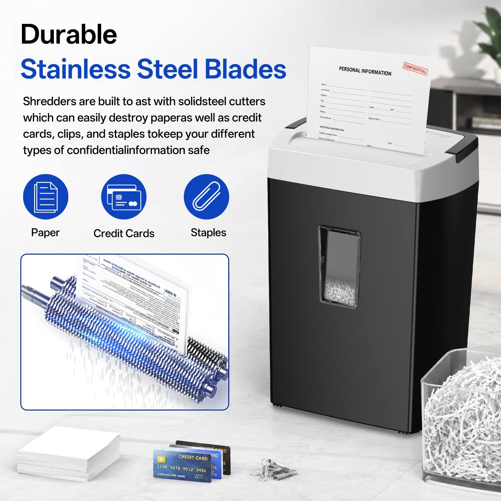 Durable Stainless Steel Blades

Shredders are built to last with solid steel cutters which can easily destroy paper as well as credit cards, clips, and staples to keep your different types of confidential information safe

PERSONAL INFORMATION CONFIDENTIAL

Paper
Credit Cards
Staples

K388-N

T 8 CREDIT 100 CARD 1234 5678 56 9012 3456 CARCHOLDON KANG 10000 % 1625