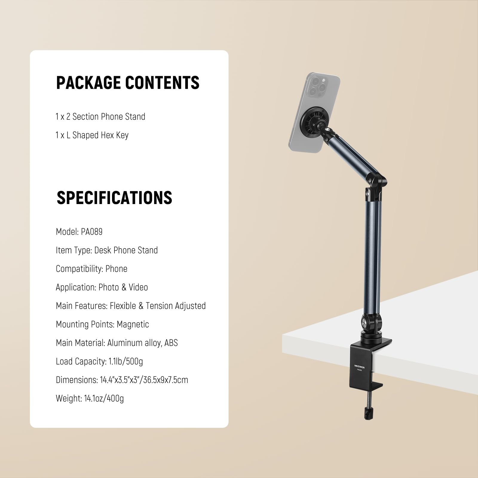 PACKAGE CONTENTS  
1 x 2 Section Phone Stand  
1 x L Shaped Hex Key  

SPECIFICATIONS  
Model: PA089  
Item Type: Desk Phone Stand  
Compatibility: Phone  
Application: Photo & Video  
Main Features: Flexible & Tension Adjusted  
Mounting Points: Magnetic  
Main Material: Aluminum alloy, ABS  
Load Capacity: 1.1lb/500g  
Dimensions: 14.4"x3.5"x3"/36.5x9x7.5cm  
Weight: 14.1oz/400g