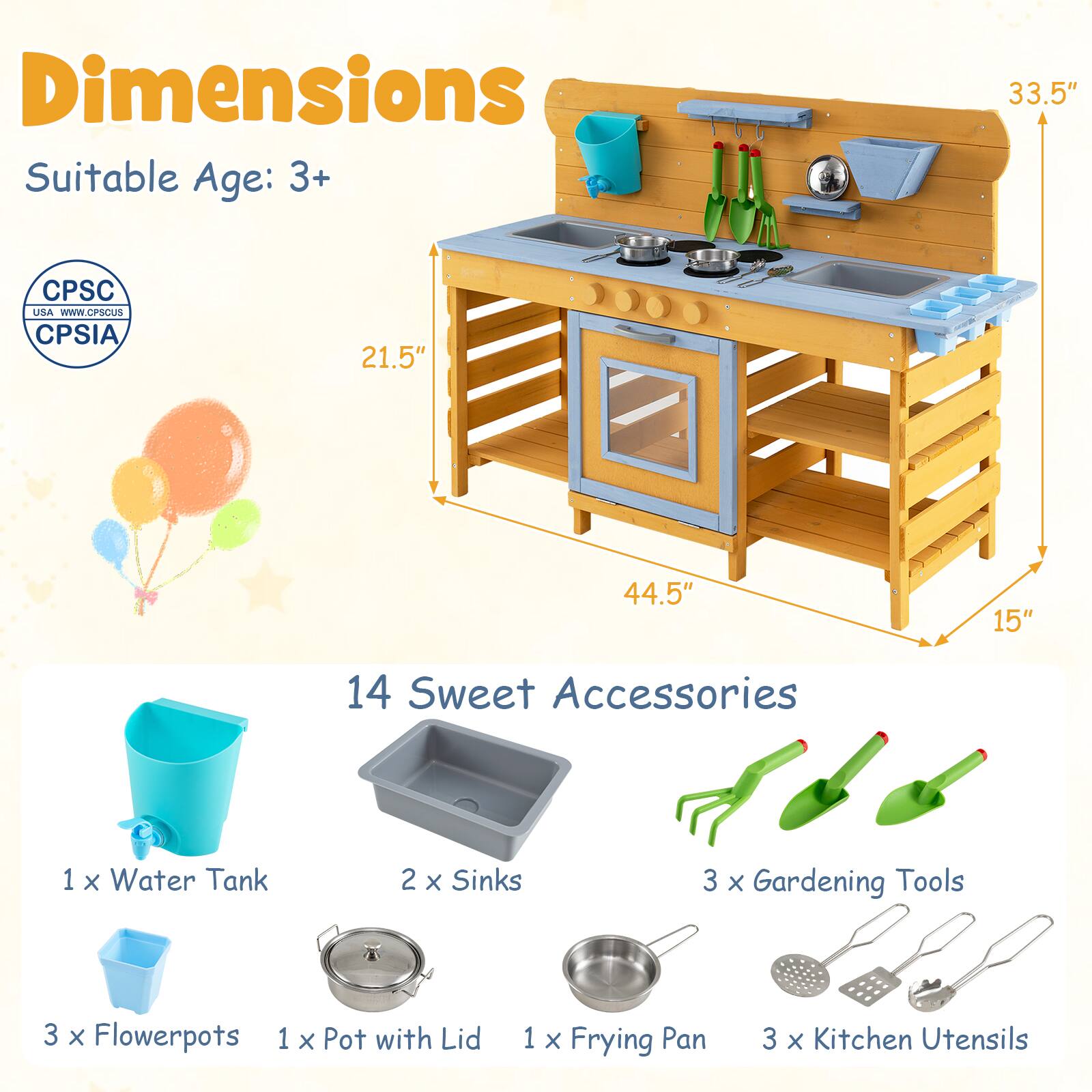 Dimensions  
Suitable Age: 3+  

CPSC USA  
www.CPSCUS  
CPSIA  

33.5"  
21.5"  
44.5"  
15"  

14 Sweet Accessories  
1 x Water Tank  
2 x Sinks  
3 x Gardening Tools  
3 x Flowerpots  
1 x Pot with Lid  
1 x Frying Pan  
3 x Kitchen Utensils