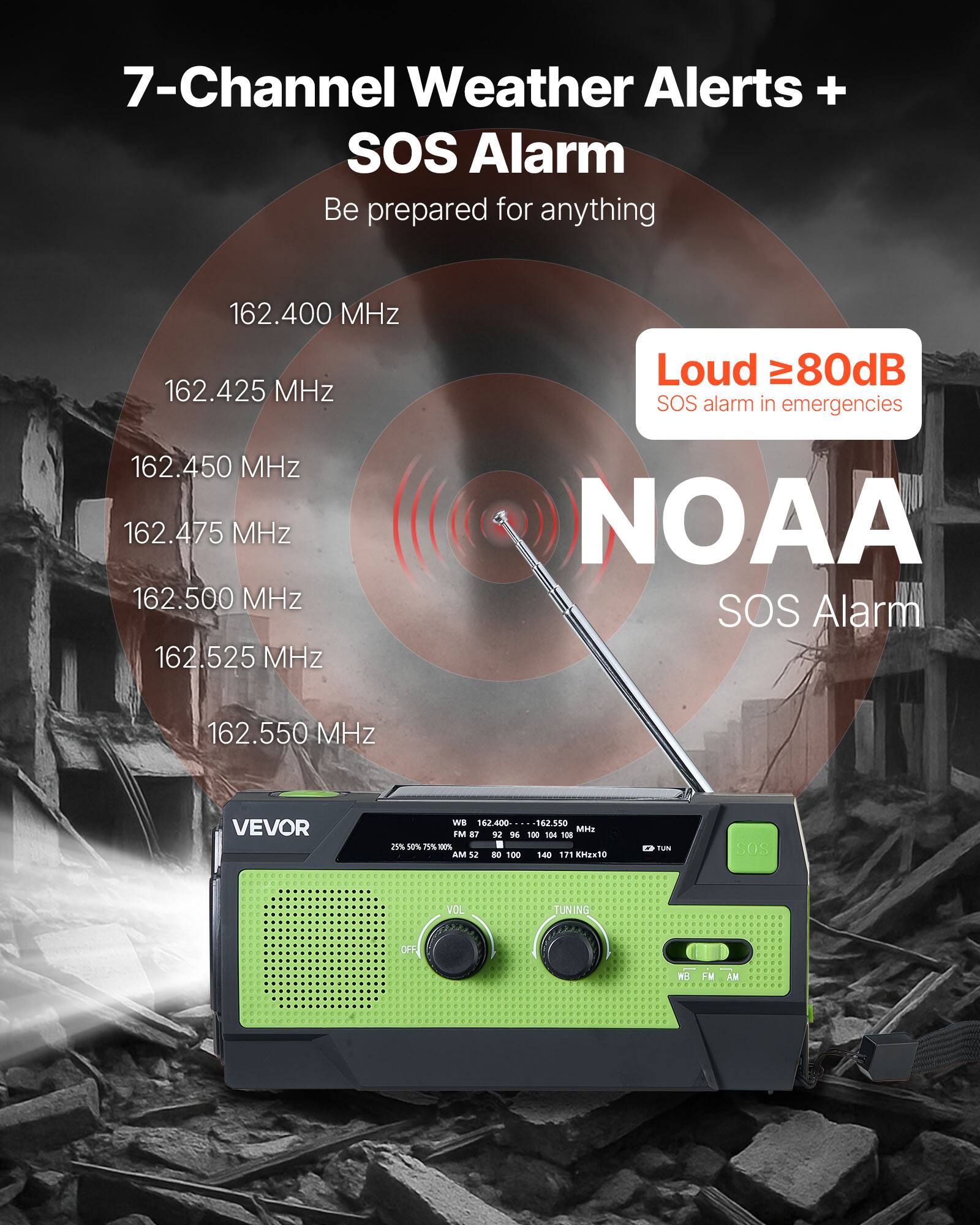 7-Channel Weather Alerts + SOS Alarm  
Be prepared for anything  

162.400 MHz  
162.425 MHz  
162.450 MHz  
162.475 MHz  
162.500 MHz  
162.525 MHz  
162.550 MHz  

Loud ≥80dB  
SOS alarm in emergencies  

NOAA SOS Alarm  

VEVOR  
WB 162.400-162.550  
FM 87 92 96 100 104 18 2% La% 11% 00% AM 12 DO 100 1-40 171 EMaNtO tuNI SoS VOL TUNING OFF W FM AM