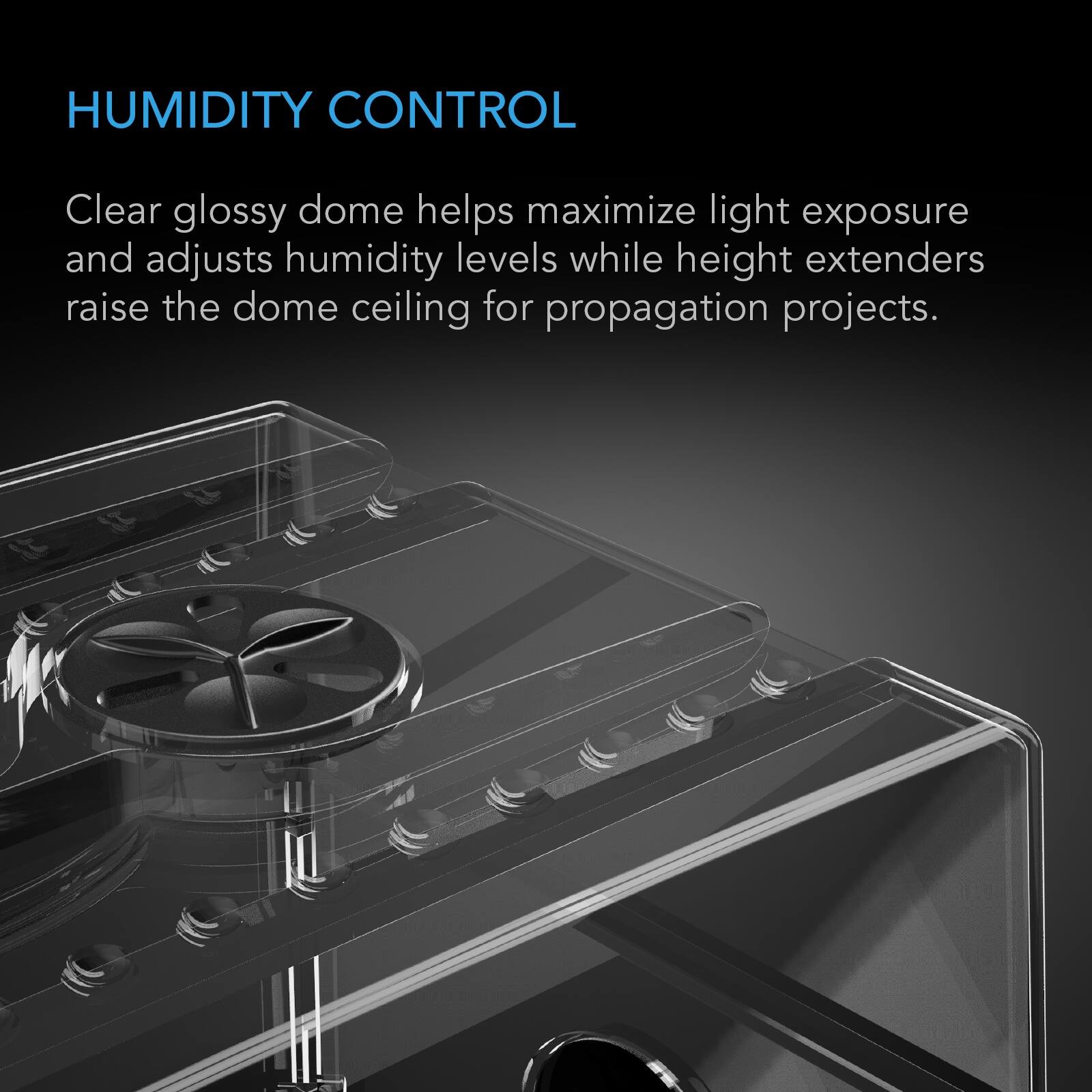 HUMIDITY CONTROL

Clear glossy dome helps maximize light exposure and adjusts humidity levels while height extenders raise the dome ceiling for propagation projects.