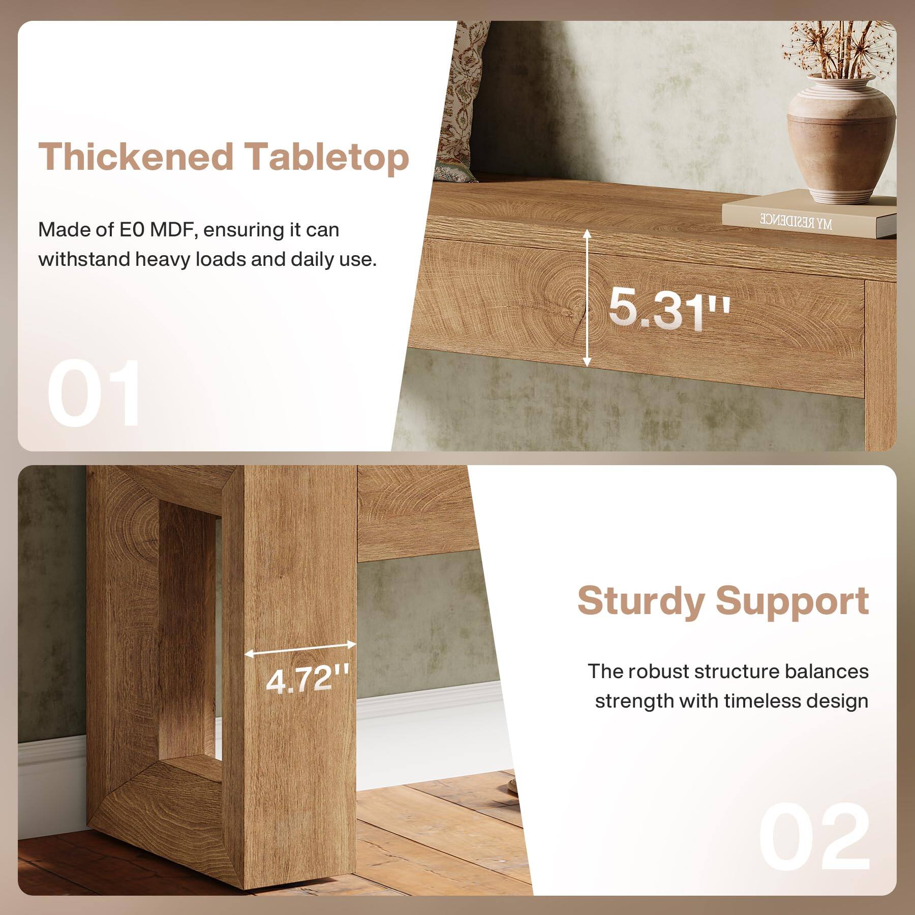 Thickened Tabletop  
Made of EO MDF, ensuring it can withstand heavy loads and daily use.  
01  
5.31"  
4.72"  
Sturdy Support  
The robust structure balances strength with timeless design  
02
