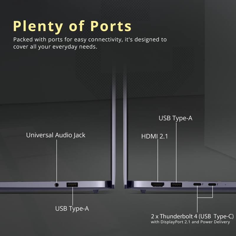 Plenty of Ports

Packed with ports for easy connectivity, it's designed to cover all your everyday needs.

- USB Type-A
- Universal Audio Jack
- HDMI 2.1
- USB Type-A
- 2 x Thunderbolt 4 (USB Type-C) with DisplayPort 2.1 and Power Delivery