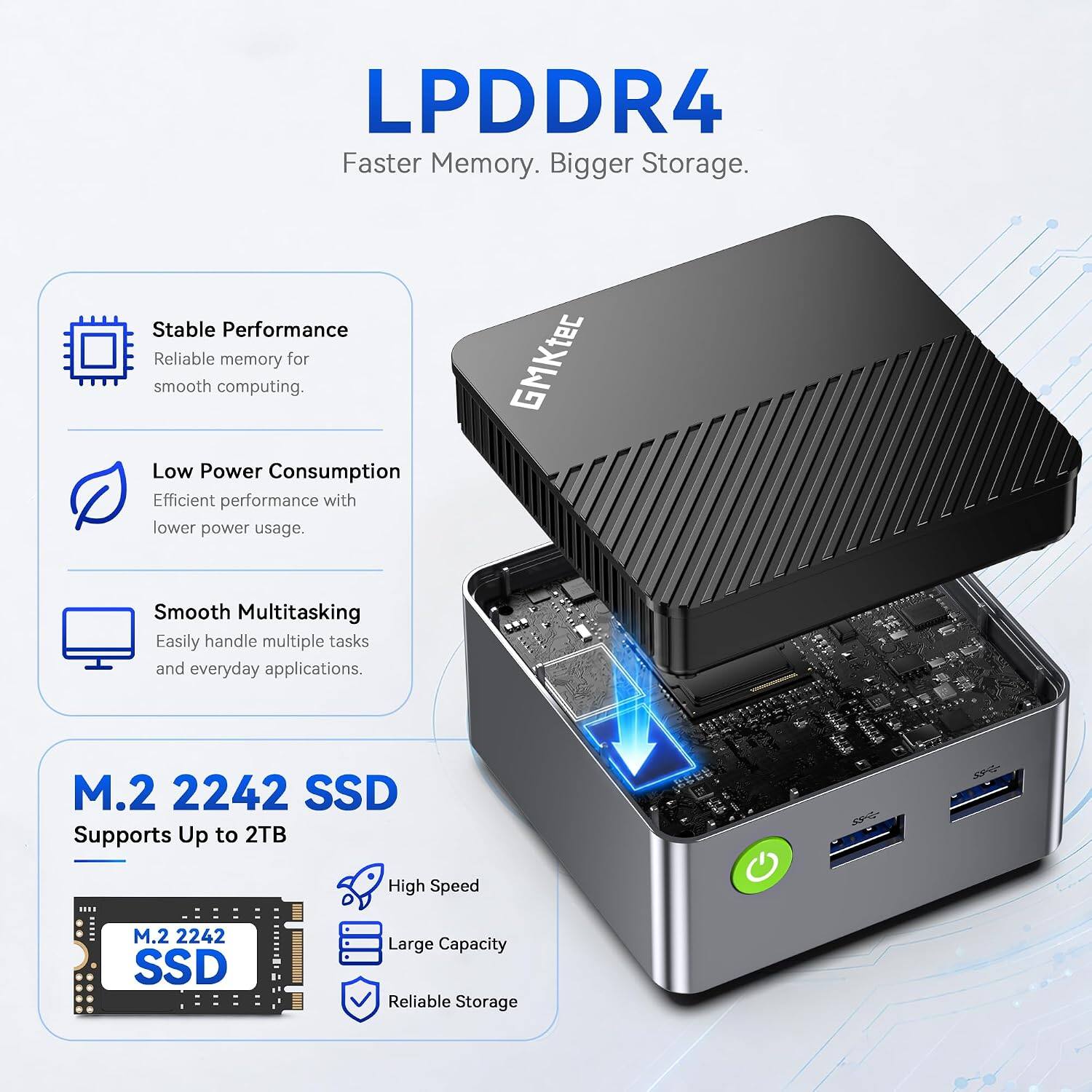 LPDDR4  
Faster Memory. Bigger Storage.  

Stable Performance  
Reliable memory for smooth computing.  

Low Power Consumption  
Efficient performance with lower power usage.  

Smooth Multitasking  
Easily handle multiple tasks and everyday applications.  

M.2 2242 SSD  
Supports Up to 2TB  

High Speed  
Large Capacity  
Reliable Storage