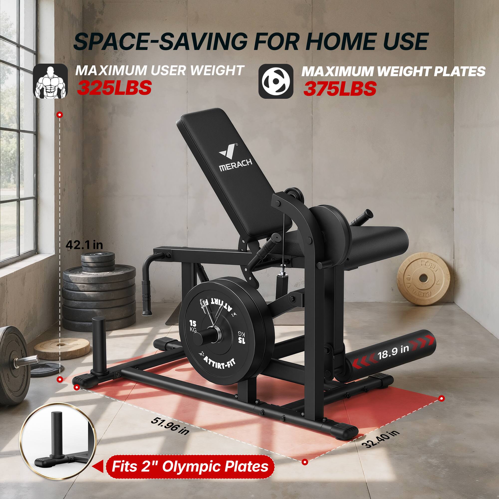 SPACE-SAVING FOR HOME USE  
MAXIMUM USER WEIGHT 325LBS  
MAXIMUM WEIGHT PLATES 375LBS  

MERACH  
42.1 in  
ATTIRT IA 15 KG  
DOD, 60 e ACIO 18.9 in  
51.96 in  
32.40 in  
Fits 2" Olympic Plates