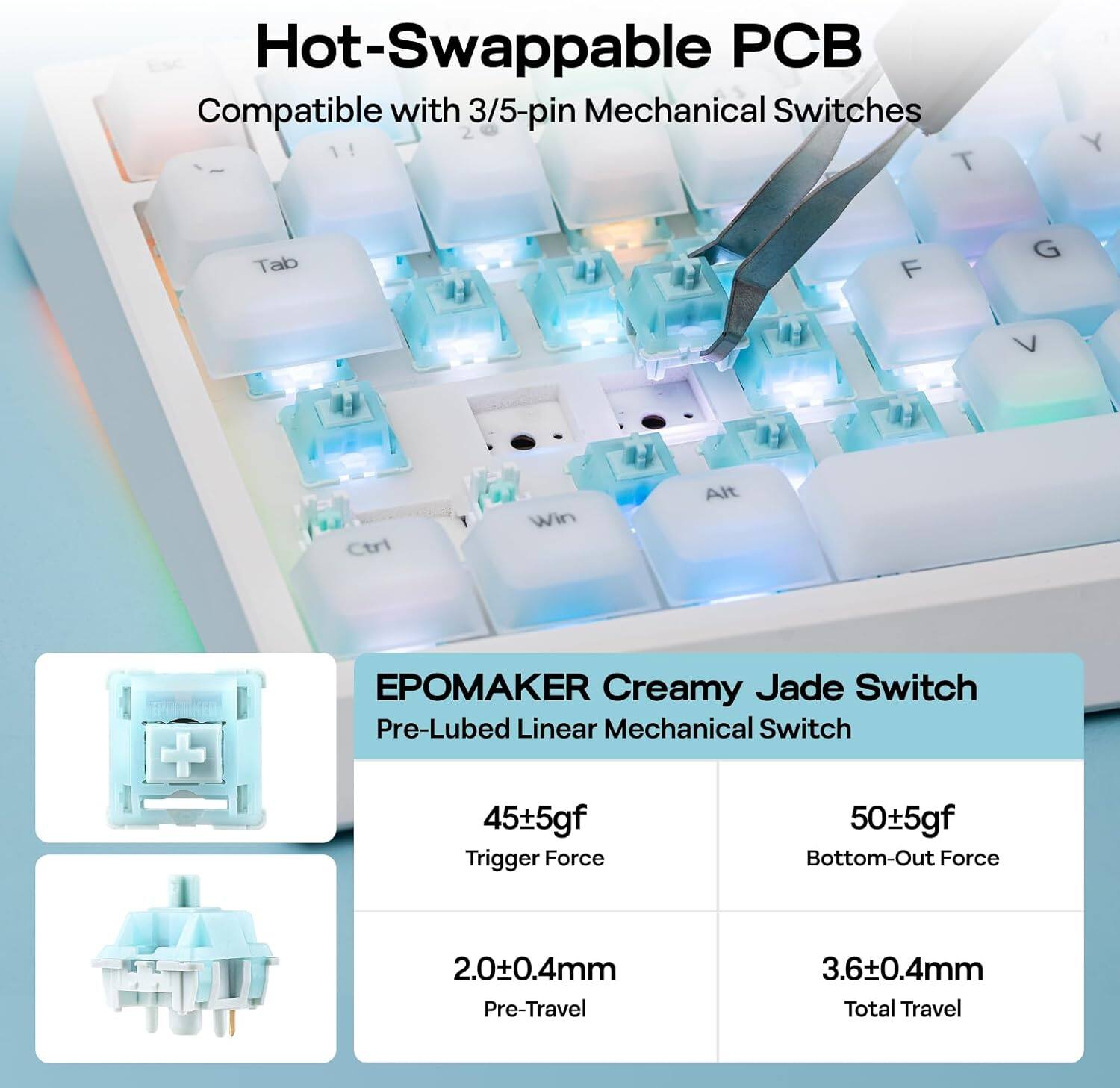 Hot-Swappable PCB  
Compatible with 3/5-pin Mechanical Switches  

EPOMAKER Creamy Jade Switch  
Pre-Lubed Linear Mechanical Switch  

- Trigger Force: 45±5gf  
- Bottom-Out Force: 50±5gf  
- Pre-Travel: 2.0±0.4mm  
- Total Travel: 3.6±0.4mm