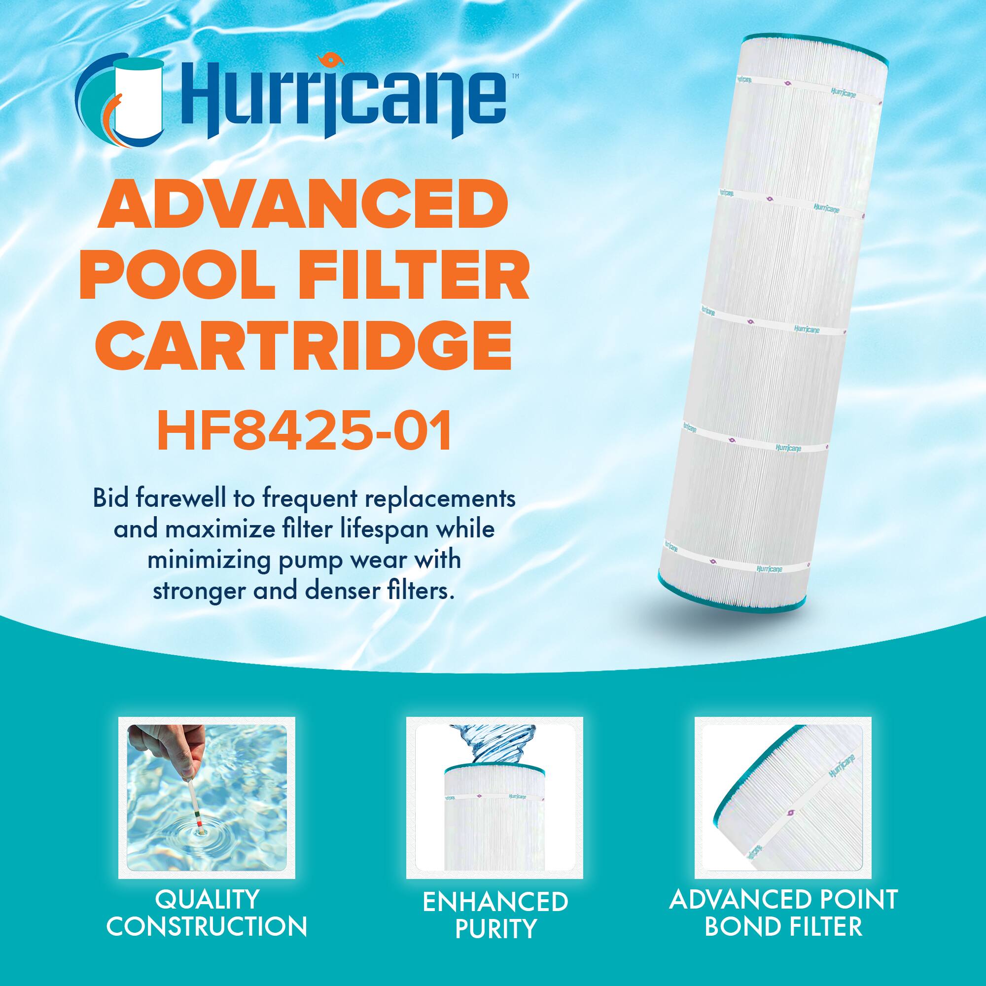 Hurricane  
ADVANCED POOL FILTER CARTRIDGE  
HF8425-01  

Bid farewell to frequent replacements and maximize filter lifespan while minimizing pump wear with stronger and denser filters.  

QUALITY CONSTRUCTION  
ENHANCED PURITY  
ADVANCED POINT BOND FILTER