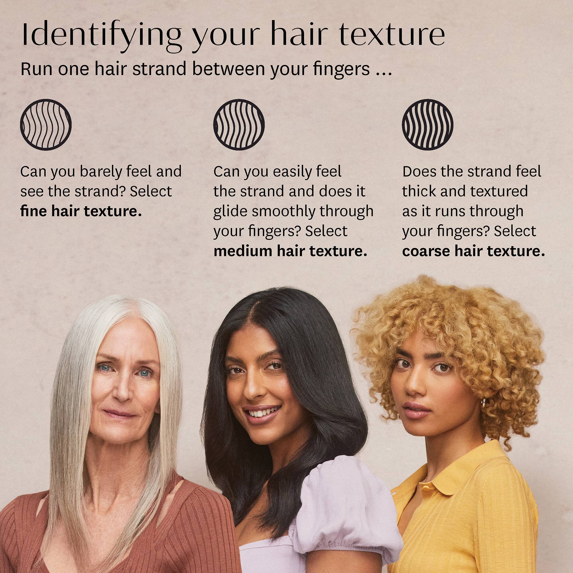 Identifying your hair texture

Run one hair strand between your fingers ...

Can you barely feel and see the strand? Select **fine hair texture**.

Can you easily feel the strand and does it glide smoothly through your fingers? Select **medium hair texture**.

Does the strand feel thick and textured as it runs through your fingers? Select **coarse hair texture**.