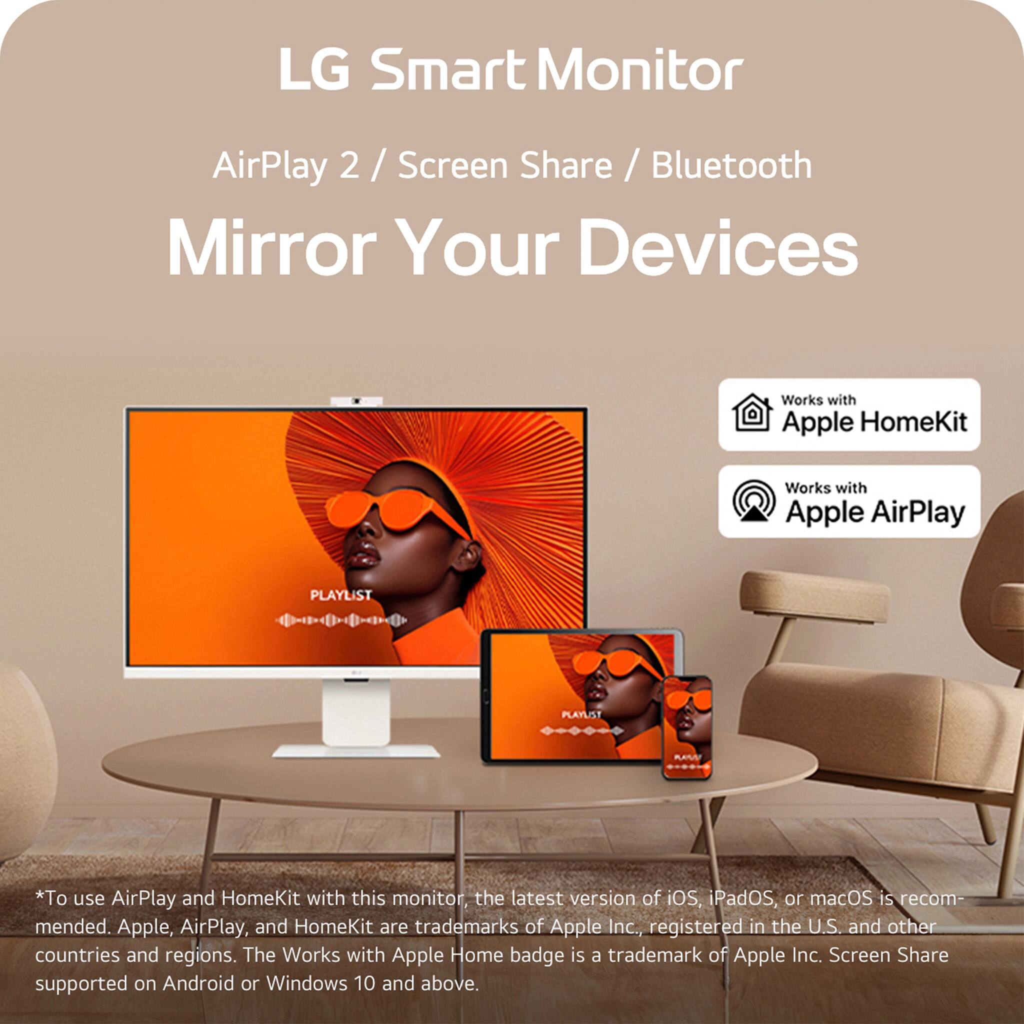 LG Smart Monitor
AirPlay 2 / Screen Share / Bluetooth
Mirror Your Devices
*To use AirPlay and HomeKit with this monitor, the latest version of iOS, iPadOS, or macOS is recommended. Apple, AirPlay, and HomeKit are trademarks of Apple Inc., registered in the U.S. and other countries and regions. The Works with Apple Home badge is a trademark of Apple Inc. Screen Share supported on Android or Windows 10 and above.
Works with Apple HomeKit
Works with Apple AirPlay