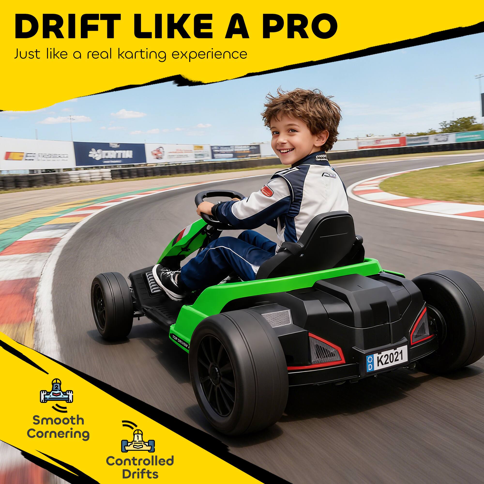 DRIFT LIKE A PRO  
Just like a real karting experience

GPER  
CANTIN  
900 DRIVEN

D  K2021

Smooth Cornering  
Controlled Drifts