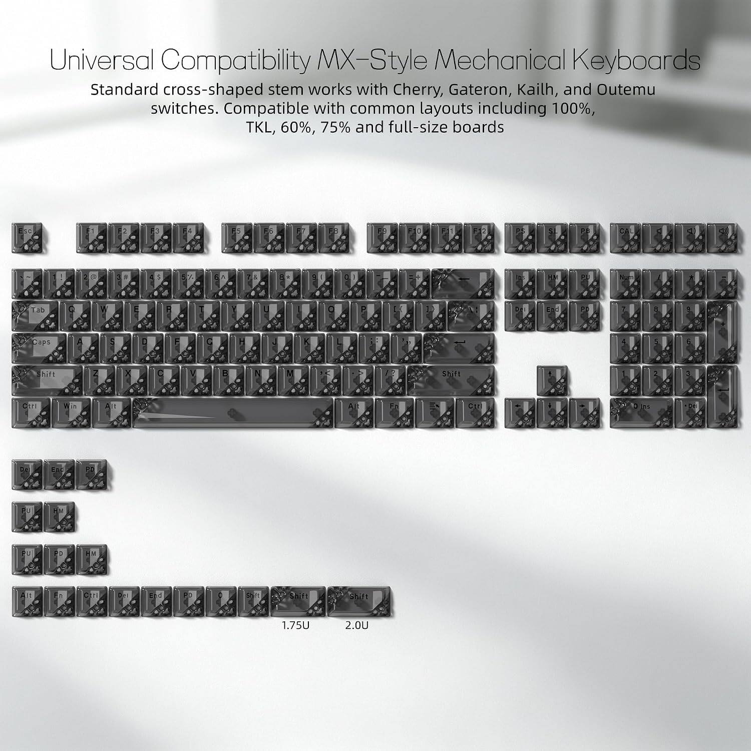 Universal Compatibility MX-Style Mechanical Keyboards  
Standard cross-shaped stem works with Cherry, Gateron, Kailh, and Outemu switches. Compatible with common layouts including 100%, TKL, 60%, 75% and full-size boards

2  
F6  
=  
58  
:  
2  
2  
PE  
CA  
<  
4  
2 p  
5  
5  
1  
&  
: +  
9  
HAV  
PL  
Num  
Tab  
0  
EFC E  
PD  
7  
...  
Caps  
A  
S  
:  
:  
C  
H  
:  
hift  
Z  
C  
V  
B  
N  
M  
/  
Shift  
i  
0  
11:0  
Win  
Alt  
A  
Ctr  
:  
ns  
Oz  
End  
PO  
PU  
BY  
U  
PD  
M  
Alt  
C  
Del  
E d  
PO  
5% it  
Shift  
Shift  
1.75U  
2.0U