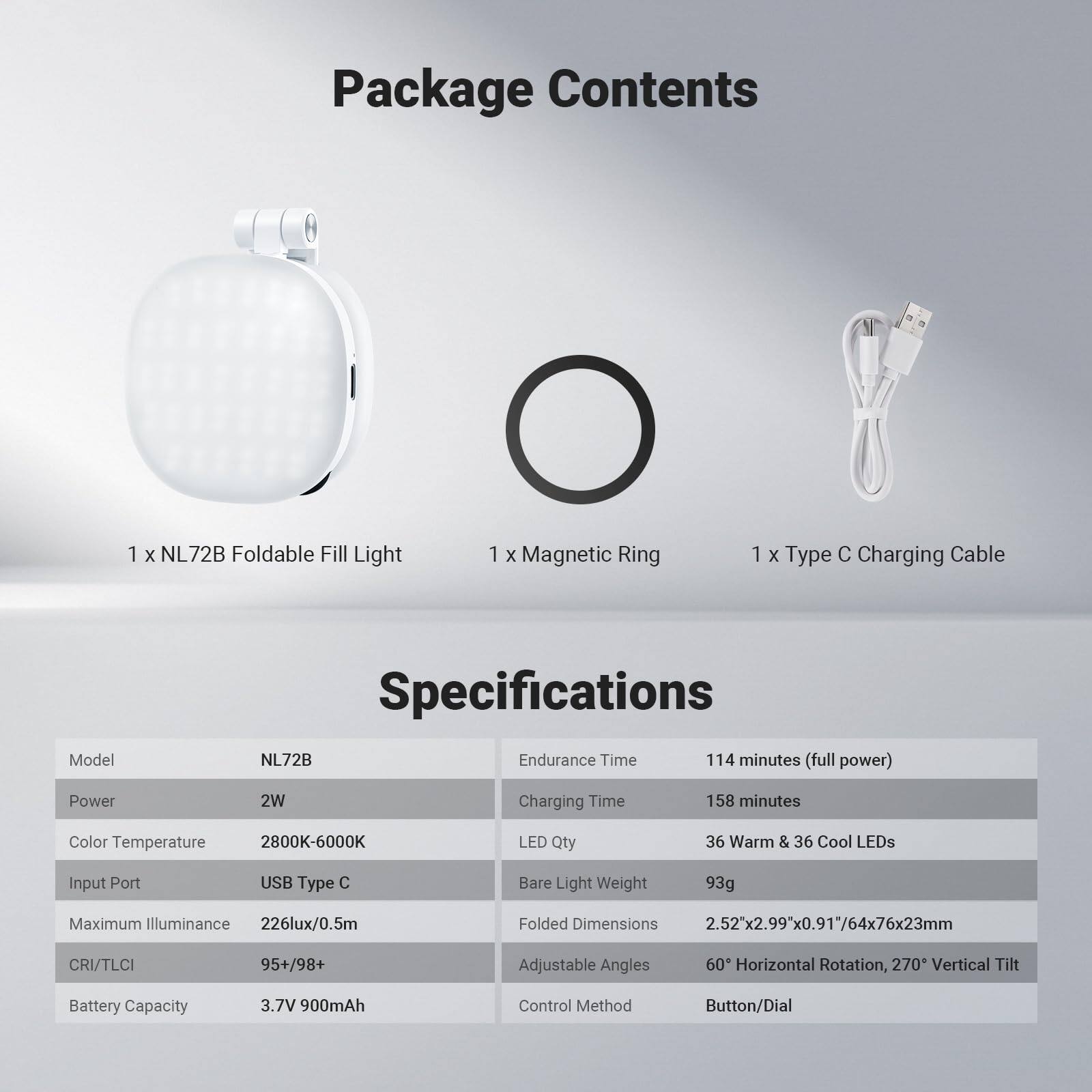 Package Contents  
1 x NL72B Foldable Fill Light  
1 x Magnetic Ring  
1 x Type C Charging Cable  

Model Specifications  
NL72B  

- Power: 2W  
- Color Temperature: 2800K-6000K  
- Input Port: USB Type C  
- Maximum Illuminance: 226lux/0.5m  
- CRI/TLCI: 95+/98+  
- Battery Capacity: 3.7V 900mAh  
- Endurance Time: 114 minutes (full power)  
- Charging Time: 158 minutes  
- LED Qty: 36 Warm & 36 Cool LEDs  
- Bare Light Weight: 93g  
- Folded Dimensions: 2.52x2.99"x0.91" (64x76x23mm)  
- Adjustable Angles: 60° Horizontal Rotation, 270° Vertical Tilt  
- Control Method: Button/Dial