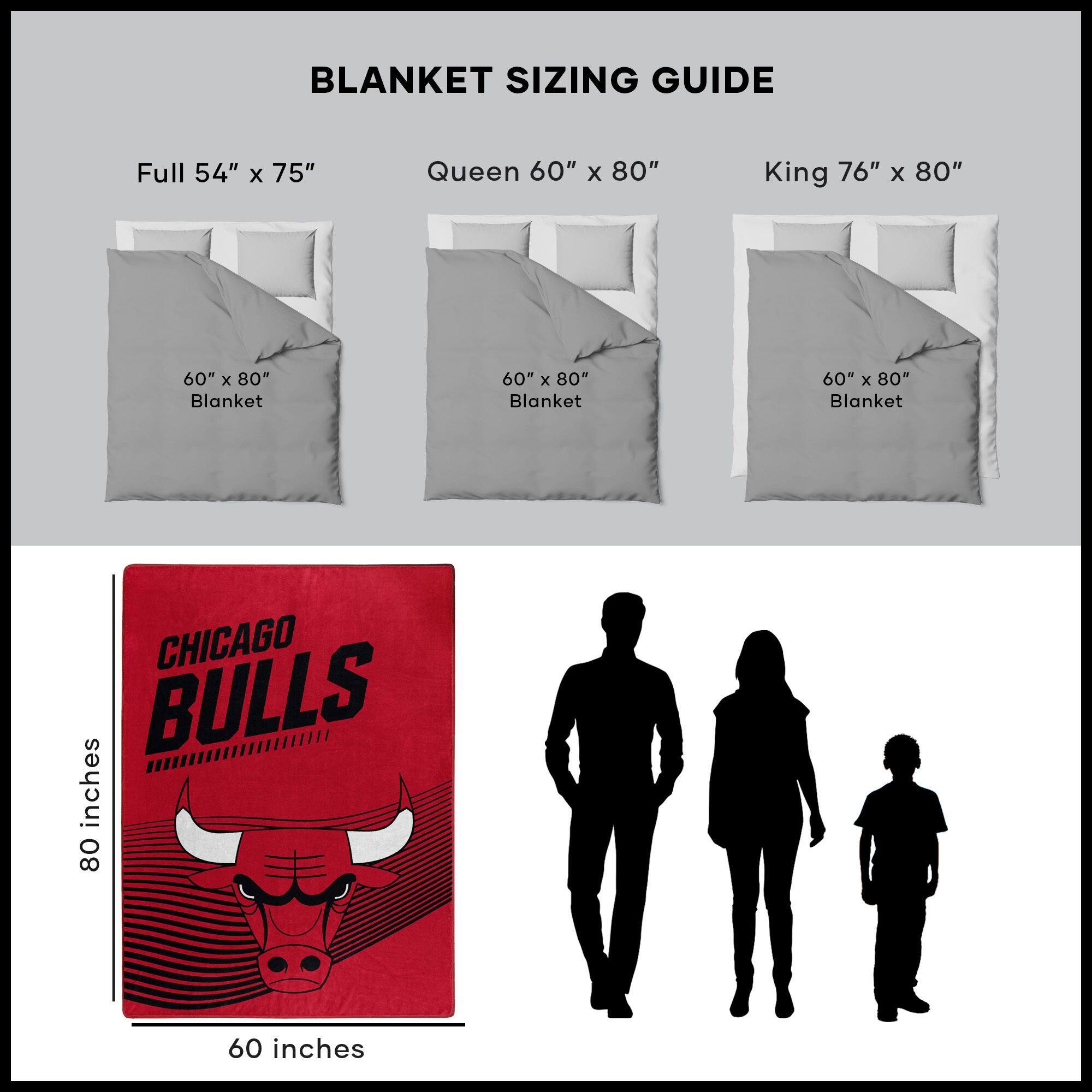 BLANKET SIZING GUIDE

Full 54" x 75"  
Queen 60" x 80"  
King 76" x 80"  

60" x 80" Blanket  
60" x 80" Blanket  
60" x 80" Blanket  

CHICAGO BULLS  
80 inches  
60 inches