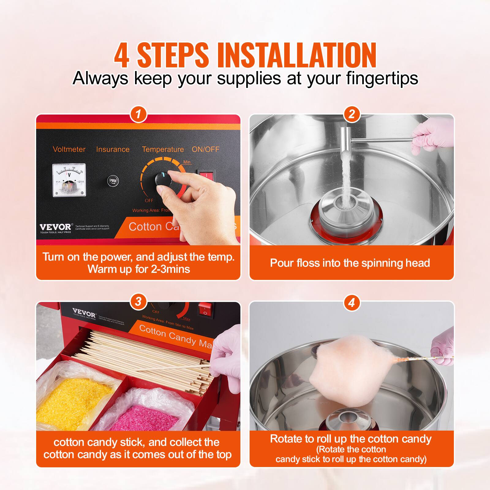 4 STEPS INSTALLATION  
Always keep your supplies at your fingertips

1. Turn on the power, and adjust the temp. Warm up for 2-3mins
2. Pour floss into the spinning head
3. cotton candy stick, and collect the cotton candy as it comes out of the top
4. Rotate to roll up the cotton candy (Rotate the cotton candy stick to roll up the cotton candy)