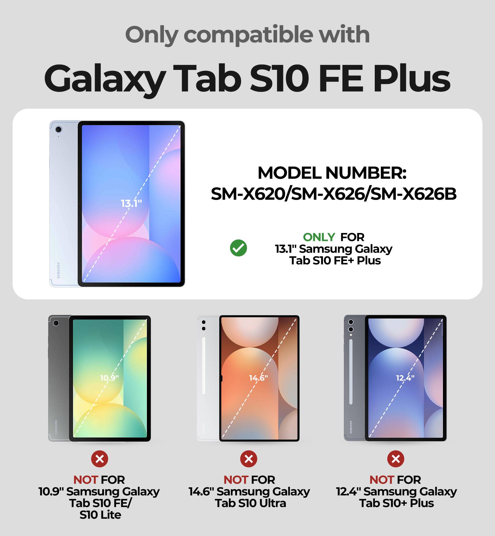 Only compatible with Galaxy Tab S10 FE Plus  
MODEL NUMBER: SM-X620/SM-X626/SM-X626B  

13.1" Samsung Galaxy Tab S10 FE+ Plus  
ONLY FOR 13.1" Samsung Galaxy Tab S10 FE+ Plus  

NOT FOR 10.9" Samsung Galaxy Tab S10 FE/ S10 Lite  
NOT FOR 14.6" Samsung Galaxy Tab S10 Ultra  
NOT FOR 12.4" Samsung Galaxy Tab S10+ Plus