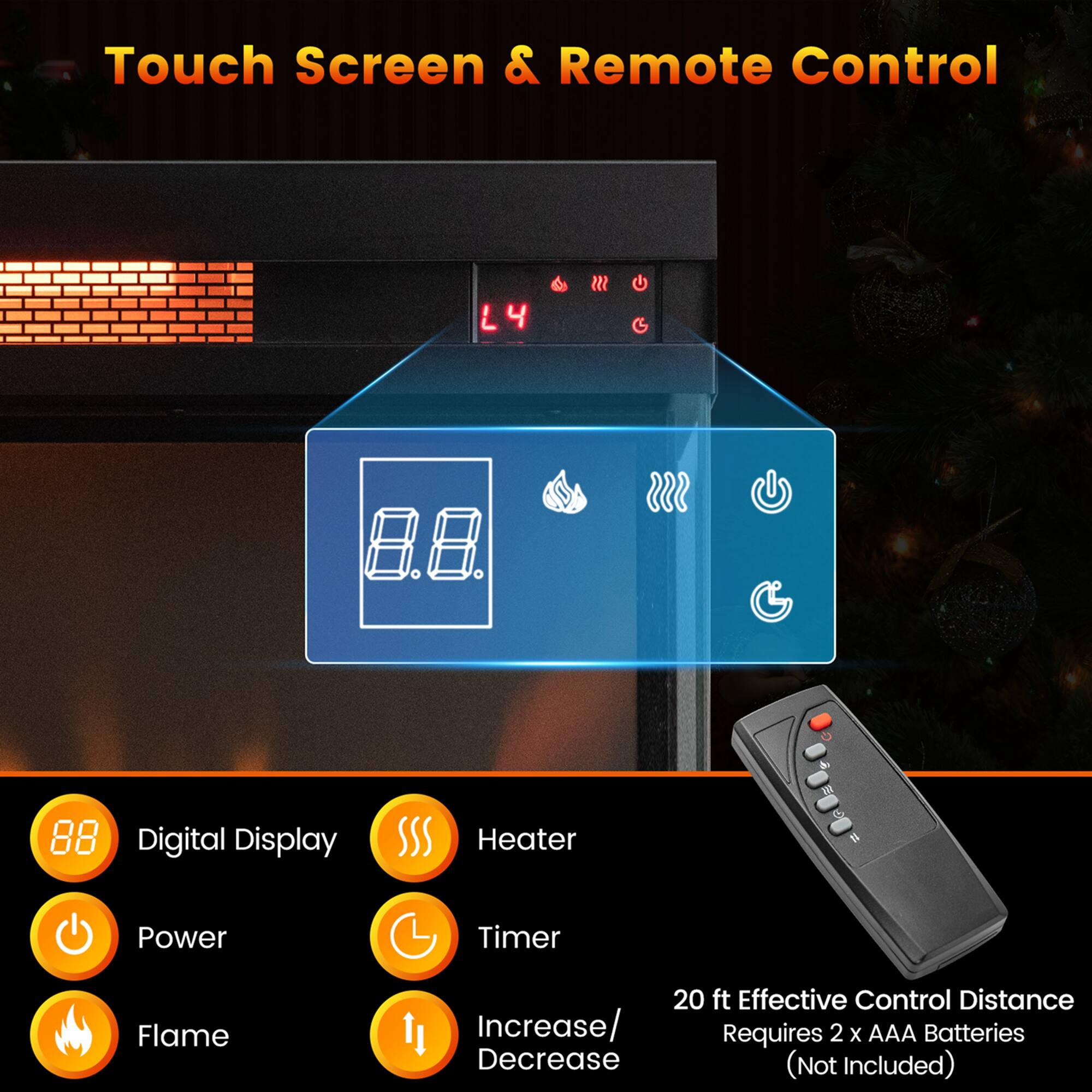 Touch Screen & Remote Control

- Digital Display
- Heater
- Power
- Timer
- Flame
- Increase/Decrease

20 ft Effective Control Distance
Requires 2 x AAA Batteries (Not Included)