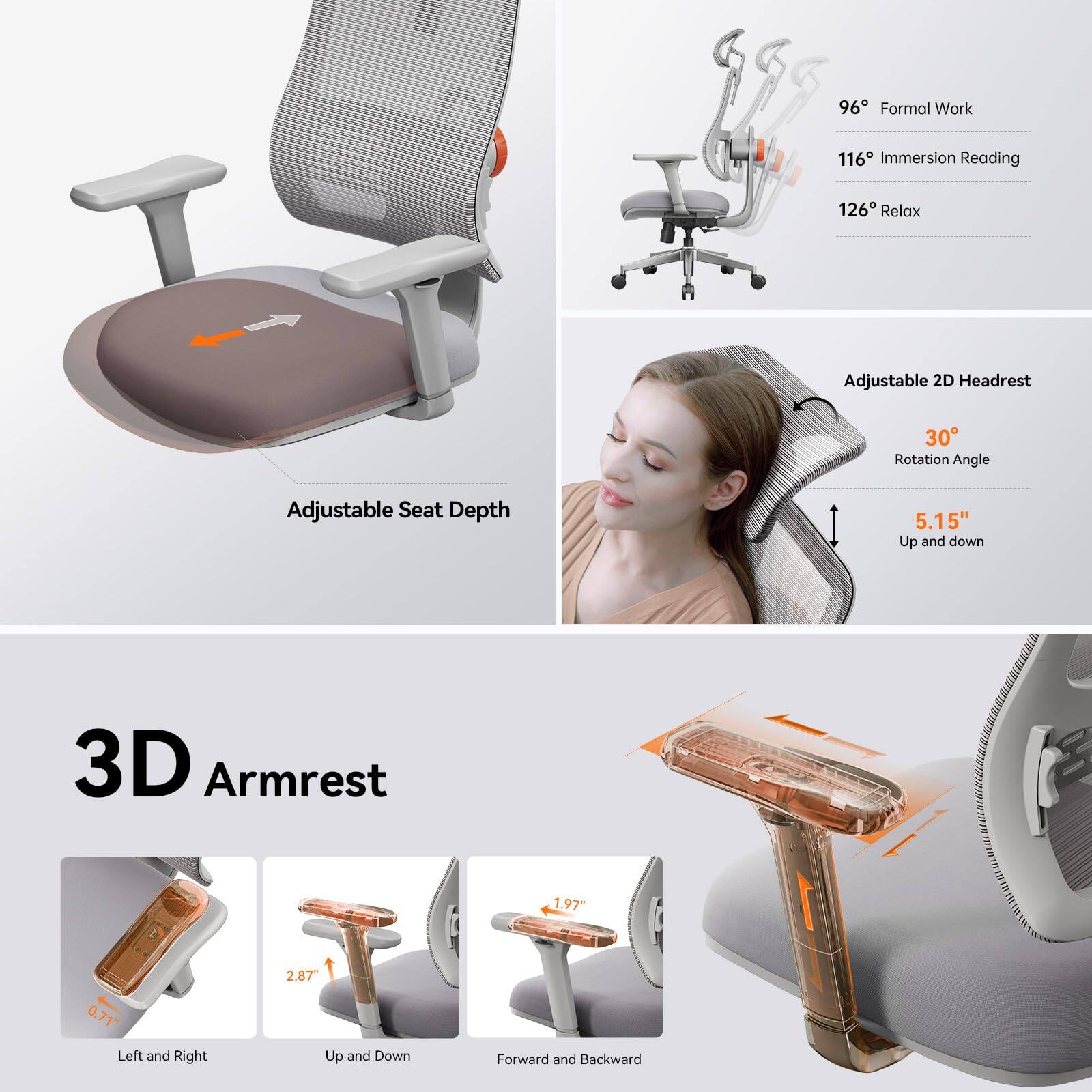 96° Formal Work  
116° Immersion Reading  
126° Relax  

Adjustable 2D Headrest  
30° Rotation Angle  
5.15" Up and Down  

Adjustable Seat Depth  

3D Armrest  
2.87" Up and Down  
1.97" Forward and Backward  
0.71" Left and Right